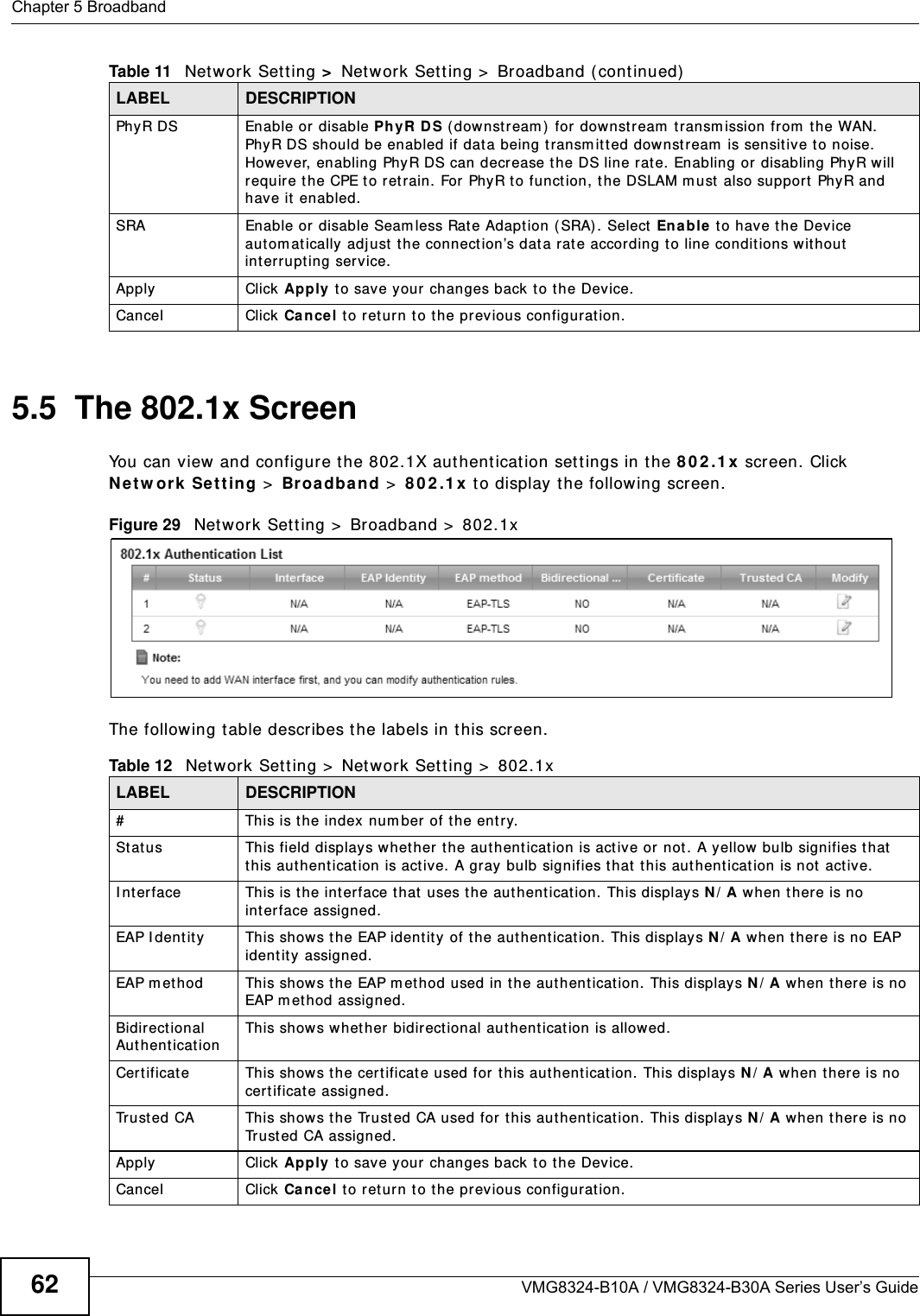 Chapter 5 BroadbandVMG8324-B10A / VMG8324-B30A Series User’s Guide625.5  The 802.1x ScreenYou can view and configure t he 802.1X aut hent icat ion set t ings in the 8 0 2 .1 x  screen. Click N e t w ork Se t t ing &gt;  Br oadba nd &gt;  8 0 2 .1 x  t o display t he following screen.Figure 29   Net work Set t ing &gt;  Broadband &gt;  802.1xThe following t able describes t he labels in this screen. PhyR DS Enable or disable PhyR D S ( downst ream )  for downstream  t ransm ission from  the WAN. PhyR DS should be enabled if data being transm itted downstream  is sensit ive t o noise. However, enabling PhyR DS can decrease t he DS line rate. Enabling or  disabling PhyR w ill require the CPE t o ret rain. For PhyR t o function, t he DSLAM m ust  also suppor t  PhyR and have it  enabled.SRA Enable or disable Seam less Rat e Adaption (SRA) . Select  En a ble t o have the Device autom at ically adj ust  t he connection’s dat a rat e accor ding t o line conditions wit hout  int errupting serv ice.Apply Click Apply t o save your changes back t o t he Device.Cancel Click Ca nce l to ret urn to t he previous configurat ion.Table 11   Net work Set t ing &gt;  Net work Set t ing &gt;  Broadband ( cont inued)LABEL DESCRIPTIONTable 12   Net work Sett ing &gt;  Net work Sett ing &gt;  802.1xLABEL DESCRIPTION# This is the index num ber of t he ent r y.St at us  This field displays whet her t he authent icat ion is act ive or not. A yellow  bulb signifies t hat  this aut henticat ion is active. A gray bulb signifies that this aut hent ication is not  active.I nterface This is the interface t hat  uses the aut hent ication. This displays N / A when t here is no int erface assigned.EAP I dent it y This shows t he EAP ident ity of the authent icat ion. This displays N / A when t here is no EAP ident it y  assigned.EAP m et hod This shows t he EAP m et hod used in t he authent icat ion. This displays N / A when t here is no EAP m et hod assigned.Bidir ect ional Au t hen t icat ionThis shows w het her bidirect ional aut hent icat ion is allow ed. Cert ificate This shows t he cert ificate used for t his authent icat ion. This displays N / A when ther e is no cer t ificate assigned.Trust ed CA This shows t he Trust ed CA used for this aut hent ication. This displays N / A when t here is no Trust ed CA assigned.Apply Click Apply t o save your changes back t o t he Device.Cancel Click Ca nce l to ret urn to t he previous configurat ion.