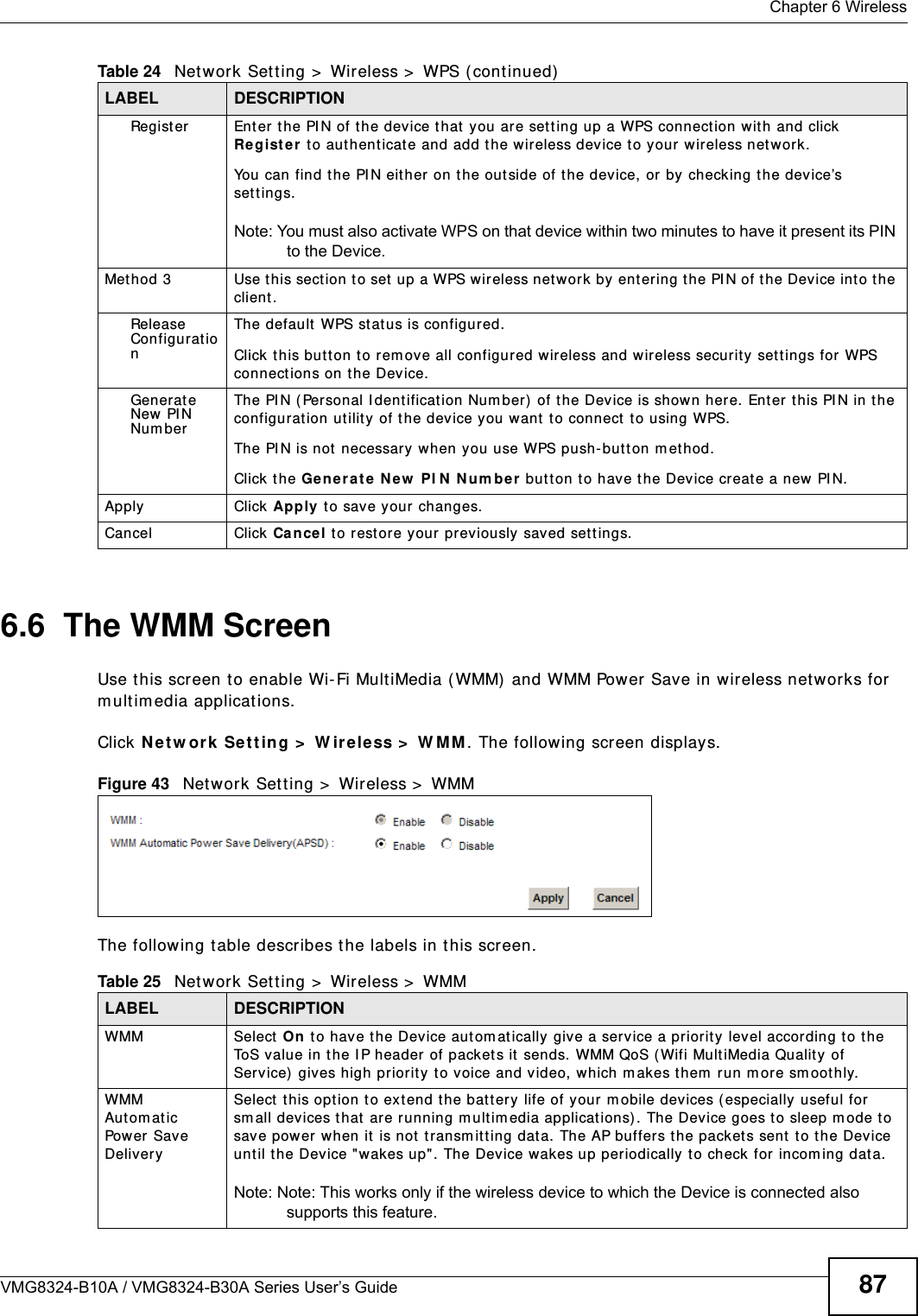  Chapter 6 WirelessVMG8324-B10A / VMG8324-B30A Series User’s Guide 876.6  The WMM ScreenUse t his scr een t o enable Wi- Fi Mult iMedia ( WMM)  and WMM Power Save in wireless net works for m ultim edia applicat ions.Click N et w or k  Set t ing &gt;  W ireless &gt;  W MM . The following screen displays.Figure 43   Net work Set t ing &gt;  Wireless &gt;  WMMThe following t able describes t he labels in this screen.Regist er Enter t he PI N of the device t hat  you are setting up a WPS connection w it h and click Re gist e r t o authent icat e and add the w ireless device t o your wireless net w ork.You can find t he PI N eit her on the out side of t he device, or by checking t he device’s set t ings.Note: You must also activate WPS on that device within two minutes to have it present its PIN to the Device.Met hod 3 Use this sect ion to set  up a WPS wireless net work  by entering t he PI N of t he Device int o t he client.Release Configurat ionThe default  WPS st at us is configured.Click t his but t on t o rem ove all configur ed wireless and wir eless security  set t ings for WPS connect ions on t he Device.Generat e New PI N Nu m berThe PI N ( Personal I dent ificat ion Num ber )  of the Device is shown here.  Ent er this PI N in the configurat ion ut ilit y  of t he device you want to connect  t o using WPS.The PI N is not  necessar y when you use WPS push- but t on m ethod.Click the Gen era t e N e w  PI N  N um be r  but t on to have t he Device create a new PI N. Apply Click Apply t o save your  changes.Cancel Click Cance l to rest or e your pr eviously saved set t ings.Table 24   Net work Sett ing &gt;  Wireless &gt;  WPS ( continued)LABEL DESCRIPTIONTable 25   Net work Sett ing &gt;  Wireless &gt;  WMMLABEL DESCRIPTIONWMM Select On  t o have t he Device aut om at ically give a ser vice a priority  level according to t he ToS value in t he I P header of pack et s it  sends. WMM QoS ( Wifi MultiMedia Qualit y of Serv ice)  gives high pr iorit y  to voice and video, which m akes t hem  run m ore sm oot hly.WMM Aut om at ic Pow er  Save DeliverySelect this opt ion to ext end the bat t ery life of your m obile devices ( especially useful for sm all devices t hat  are r unning m ultim edia applications) . The Device goes to sleep m ode t o sav e power when it  is not t ransm itting dat a. The AP buffers the packet s sent t o t he Device unt il t he Device &quot;wakes up&quot;. The Device wakes up periodically t o check for incom ing data.Note: Note: This works only if the wireless device to which the Device is connected also supports this feature.