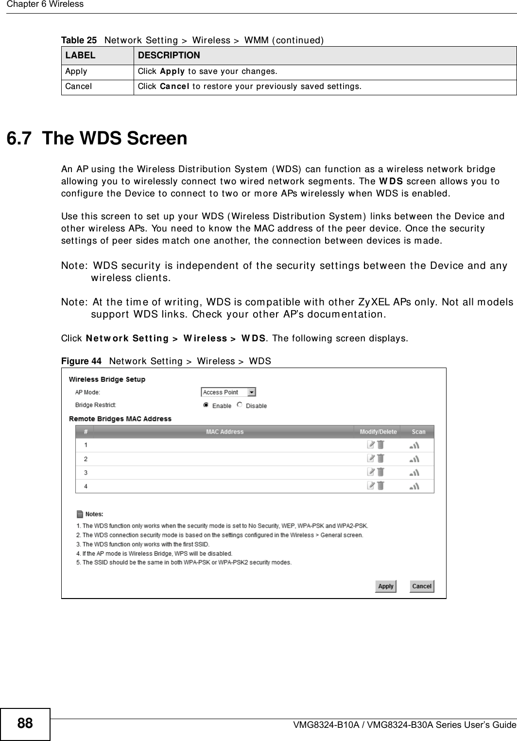Chapter 6 WirelessVMG8324-B10A / VMG8324-B30A Series User’s Guide886.7  The WDS ScreenAn AP using t he Wireless Dist ribut ion Syst em  ( WDS)  can function as a wireless net work bridge allowing you t o wirelessly connect t wo wir ed network segm ent s. The W DS screen allows you t o configure the Device t o connect t o t w o or m ore APs wirelessly when WDS is enabled. Use t his screen to set up your  WDS ( Wireless Dist ribution System ) links bet ween t he Device and ot her wireless APs. You need to know the MAC address of t he peer  device. Once the security sett ings of peer sides m at ch one anot her, t he connect ion bet ween devices is m ade. Note:  WDS security is independent  of t he securit y set t ings between t he Device and any wireless client s.Not e:  At t he t im e of writ ing, WDS is com pat ible with ot her ZyXEL APs only. Not all m odels support WDS links. Check your other AP’s docum ent ation.Click N et w or k  Set t ing &gt;  W ireless &gt;  W DS. The following screen displays.Figure 44   Net work Set t ing &gt;  Wireless &gt;  WDSApply Click Apply t o save your  changes.Cancel Click Ca n cel t o restore your prev iously saved sett ings.Table 25   Net work Set t ing &gt;  Wireless &gt;  WMM ( cont inued)LABEL DESCRIPTION