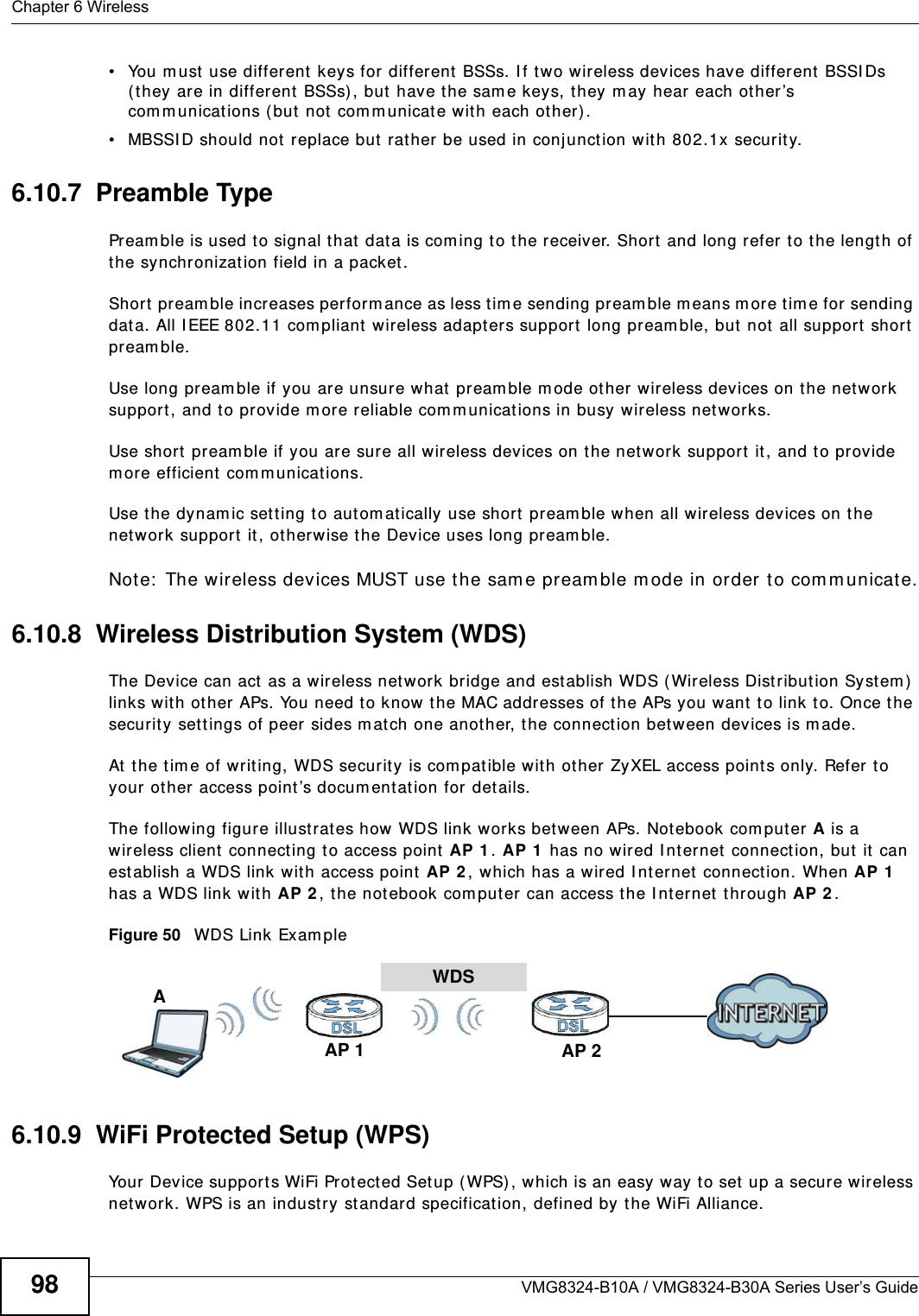 Chapter 6 WirelessVMG8324-B10A / VMG8324-B30A Series User’s Guide98• You m ust  use different  keys for  different  BSSs. I f t wo wireless devices have different  BSSI Ds ( t hey are in different  BSSs), but have t he sam e keys, t hey m ay hear each ot her ’s com m unicat ions ( but not com m unicate with each ot her) .• MBSSI D should not replace but rat her  be used in conj unction w ith 802.1x security.6.10.7  Preamble TypePream ble is used t o signal t hat data is com ing t o t he receiver. Short  and long refer t o the lengt h of the synchronizat ion field in a packet.Short pream ble increases perform ance as less tim e sending pream ble m eans m ore t im e for sending dat a. All I EEE 802.11 com pliant  wireless adapters support  long pream ble, but  not all support  short  pream ble. Use long pream ble if you are unsure what pream ble m ode other  wireless devices on t he net work support, and t o provide m ore reliable com m unicat ions in busy wireless net works. Use short  pream ble if you are sure all wireless devices on t he net work support  it , and to provide m ore efficient  com m unicat ions.Use t he dynam ic set t ing to aut om at ically use shor t  pream ble when all wireless devices on t he net work support  it , ot herwise t he Device uses long pream ble.Note:  The w ireless devices MUST use the sam e pream ble m ode in order t o com m unicate.6.10.8  Wireless Distribution System (WDS)The Device can act as a wireless net work bridge and est ablish WDS ( Wireless Dist ribut ion Syst em )  links w ith other APs. You need to know the MAC addresses of the APs you want  to link t o. Once t he security set t ings of peer sides m at ch one another, t he connect ion bet ween devices is m ade.At  t he t im e of writ ing, WDS security is com pat ible with other ZyXEL access point s only. Refer to your ot her access point ’s docum ent at ion for details.The following figure illust rat es how WDS link works bet w een APs. Not ebook com put er A is a wireless client  connecting to access point  AP 1 . AP 1  has no wired I nternet connect ion, but  it  can establish a WDS link with access point AP 2 , which has a w ired I nt ernet  connect ion. When AP 1  has a WDS link wit h AP 2 , t he not ebook com puter can access the I nt ernet  t hrough AP 2 .Figure 50   WDS Link Exam ple6.10.9  WiFi Protected Setup (WPS)Your Device support s WiFi Prot ected Set up ( WPS) , w hich is an easy way t o set up a secure wireless net work. WPS is an indust ry st andard specification, defined by the WiFi Alliance.WDSAP 2AP 1A