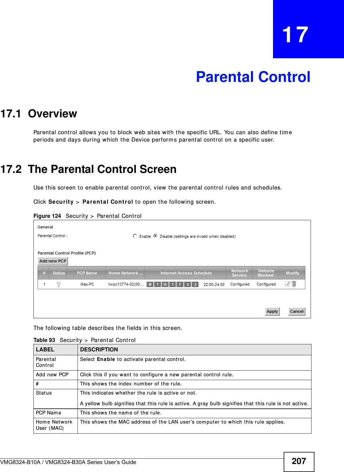 VMG8324-B10A / VMG8324-B30A Series User’s Guide 207CHAPTER   17Parental Control17.1  OverviewParent al control allow s you to block web sites with t he specific URL. You can also define time periods and days during which the Device perform s parent al control on a specific user. 17.2  The Parental Control ScreenUse t his screen t o enable parent al cont rol, view t he parental cont rol rules and schedules.Click Se cu r it y  &gt;  Pa re nt al Contr ol t o open t he following screen. Figure 124   Securit y  &gt;  Parental Cont rol The following t able describes the fields in this screen. Table 93   Secur ity &gt;  Parental ControlLABEL DESCRIPTIONParent al ControlSelect Enable t o activat e parental control.Add new PCP Click t his if you want  t o configure a new parent al control rule.#This shows the index num ber of t he rule.St atus This indicates w het her the rule is act ive or not.A yellow bulb signifies that  this rule is act ive. A gray bulb signifies t hat t his rule is not active.PCP Nam e This shows the nam e of the rule.Hom e Net work User ( MAC)This show s t he MAC address of the LAN user’s com put er t o which t his rule applies.
