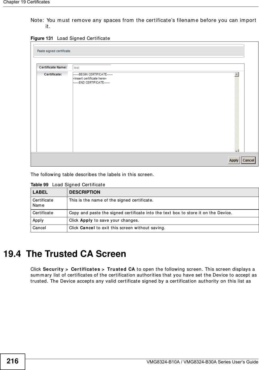 Chapter 19 CertificatesVMG8324-B10A / VMG8324-B30A Series User’s Guide216Note:  You m ust  rem ove any spaces from  the cert ificate’s filenam e before you can im port  it .Figure 131   Load Signed Certificate The following t able describes the labels in t his screen. 19.4  The Trusted CA ScreenClick Security &gt;  Cer tifica te s &gt;  Trust ed CA to open the following screen. This screen displays a sum m ary list  of certificates of t he cert ificat ion authorities t hat  you have set the Device t o accept as trust ed. The Device accept s any valid certificate signed by a cert ificat ion authority on t his list  as Table 99   Load Signed Cert ificateLABEL DESCRIPTIONCertificat e Nam eThis is t he nam e of the signed certificat e. Cert ificate Copy and paste t he signed certificate int o the t ext box  to st or e it  on the Device.Apply Click Apply t o save your changes.Cancel Click  Cance l t o exit t his screen wit hout  saving.