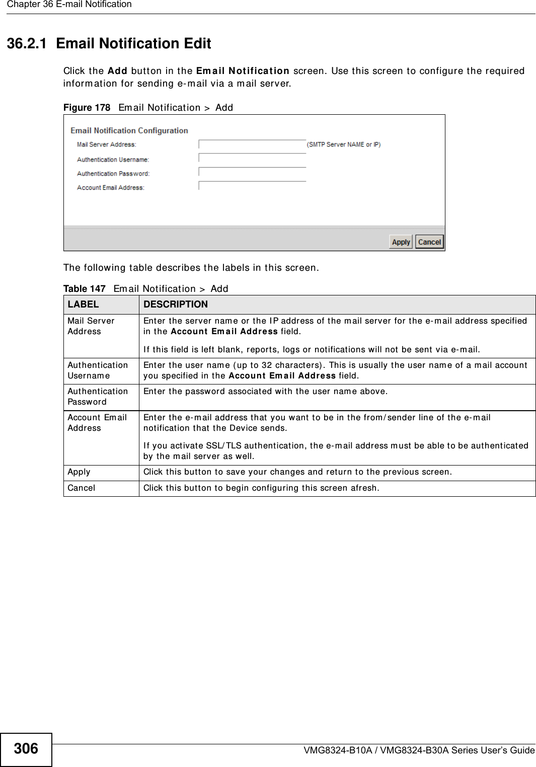 Chapter 36 E-mail NotificationVMG8324-B10A / VMG8324-B30A Series User’s Guide30636.2.1  Email Notification Edit   Click the Add but t on in the Em ail Notificat ion scr een. Use this screen to configure t he required inform at ion for sending e-m ail via a m ail server. Figure 178   Em ail Not ificat ion &gt;  Add The following t able describes the labels in t his screen. Table 147   Email Notification &gt;  AddLABEL DESCRIPTIONMail Server AddressEnter the server nam e or t he I P address of t he m ail server for t he e- m ail address specified in the Accoun t  Em a il Address field. I f t his field is left blank, repor t s, logs or notifications will not  be sent  via e-m ail.Authentication Usernam e Enter the user nam e (up t o 32 charact ers) . This is usually t he user nam e of a m ail account you specified in t he Account Em ail Address field.Authentication Passw ord Enter the passwor d associated w it h the user nam e above.Account Email AddressEnter t he e- m ail address t hat y ou want  t o be in t he from / sender line of t he e- m ail notification t hat t he Device sends. I f you act ivat e SSL/ TLS aut hent ication, t he e- m ail address m ust be able to be authenticated by the m ail server as well.Apply Click t his butt on t o save your changes and return to t he previous screen.Cancel Click  t his but t on t o begin configuring this screen afresh.