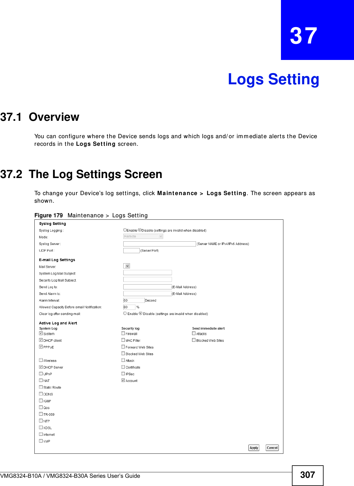 VMG8324-B10A / VMG8324-B30A Series User’s Guide 307CHAPTER   37Logs Setting37.1  Overview You can configure w here the Device sends logs and which logs and/ or im m ediate alerts t he Device records in t he Logs Set t ing screen.37.2  The Log Settings ScreenTo change your Device’s log sett ings, click M ain ten ance &gt;  Logs Set t in g. The screen appears as shown.Figure 179   Maintenance &gt;  Logs Set ting
