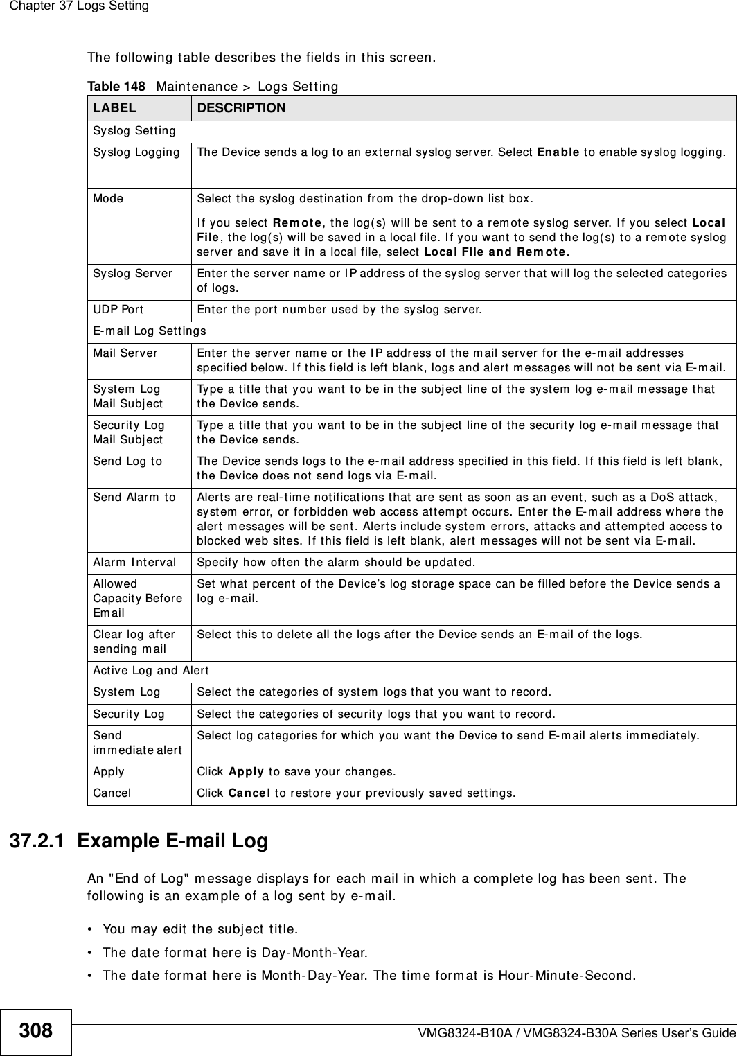 Chapter 37 Logs SettingVMG8324-B10A / VMG8324-B30A Series User’s Guide308The following t able describes the fields in this screen. 37.2.1  Example E-mail LogAn &quot;End of Log&quot; m essage displays for each m ail in which a com plete log has been sent. The following is an exam ple of a log sent  by e- m ail.• You m ay edit  the subj ect t itle.• The date form at  here is Day-Mont h-Year.• The date form at  here is Mont h-Day-Year. The tim e form at  is Hour-Minute- Second.Table 148   Maint enance &gt;  Logs Sett ingLABEL DESCRIPTIONSyslog Sett ingSyslog Logging The Device sends a log t o an ext ernal syslog server. Select  Enable t o enable syslog logging. Mode Select t he syslog destinat ion from  t he drop-down list  box. I f you select Re m o t e, the log( s) will be sent to a rem ote syslog server. I f you select Local File, t he log( s) will be saved in a local file. I f you want t o send t he log( s) t o a rem ot e syslog server and save it  in a local file, select Local File and Re m ot e.Syslog Server Ent er t he server nam e or  I P address of the syslog server  t hat  will log the select ed cat egories of logs. UDP Port Ent er t he port  num ber used by the syslog ser ver.E-m ail Log Sett ingsMail Server Enter the server nam e or t he I P address of t he m ail server for  t he e- m ail addresses specified below. I f t his field is left blank, logs and alert  m essages will not  be sent via E-m ail. Syst em  Log Mail SubjectType a tit le that  you want t o be in the subj ect  line of the syst em  log e- mail m essage that  the Device sends. Security Log Mail SubjectType a tit le that  you want to be in the subj ect line of t he securit y log e- m ail m essage that  the Device sends. Send Log t o The Device sends logs t o the e-m ail address specified in t his field. I f t his field is left  blank, the Device does not send logs via E-m ail. Send Alarm  t o Alert s are real- t im e not ificat ions t hat are sent as soon as an event , such as a DoS at tack, syst em  error, or for bidden web access attem pt  occurs. Ent er t he E- m ail address where t he alert m essages will be sent . Alerts include syst em  error s, attacks and attem pted access to blocked web sit es. I f t his field is left blank, alert m essages will not  be sent via E-m ail. Alarm  I nt erval Specify how often the alarm  should be updated.Allowed Capacity Before Em ail Set  what  percent  of t he Device’s log st orage space can be filled befor e the Device sends a log e- mail. Clear log after sending m ailSelect t his t o delete all the logs after the Device sends an E-m ail of the logs.Active Log and AlertSyst em  Log Select  the cat egories of syst em  logs that  you want t o record.Security Log Select t he categories of securit y logs t hat  you want t o record.Send im m ediat e alert  Select  log categories for which you want  the Device t o send E-m ail alerts im m ediately. Apply Click Apply t o save your changes.Cancel Click Ca nce l to r est ore your previously saved sett ings.