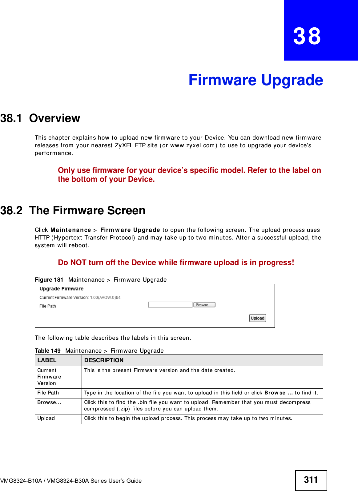 VMG8324-B10A / VMG8324-B30A Series User’s Guide 311CHAPTER   38Firmware Upgrade38.1  OverviewThis chapt er explains how to upload new firm ware t o your Device. You can download new  firm ware releases from  your nearest  ZyXEL FTP sit e ( or ww w.zyxel.com )  t o use to upgrade your device’s perform ance.Only use firmware for your device’s specific model. Refer to the label on the bottom of your Device.38.2  The Firmware ScreenClick Ma int ena nce &gt;  Firm w a re Upgr ade to open the following screen. The upload process uses HTTP (Hyper t ext  Transfer Protocol)  and m ay  t ake up to t wo m inutes. After a successful upload, t he system  will reboot. Do NOT turn off the Device while firmware upload is in progress!Figure 181   Maintenance &gt;  Firm ware UpgradeThe following t able describes the labels in t his screen. Table 149   Maint enance &gt;  Firm ware UpgradeLABEL DESCRIPTIONCurrent Firm ware Ve r sionThis is t he present Fir m ware version and the dat e creat ed. File Path Type in t he locat ion of t he file you want  to upload in this field or click Brow se ... t o find it .Br owse...  Click t his to find t he .bin file you want  t o upload. Rem em ber t hat you m ust  decom press com pressed ( .zip) files before you can upload them . Upload  Click t his to begin t he upload process. This process m ay t ake up t o two m inutes.