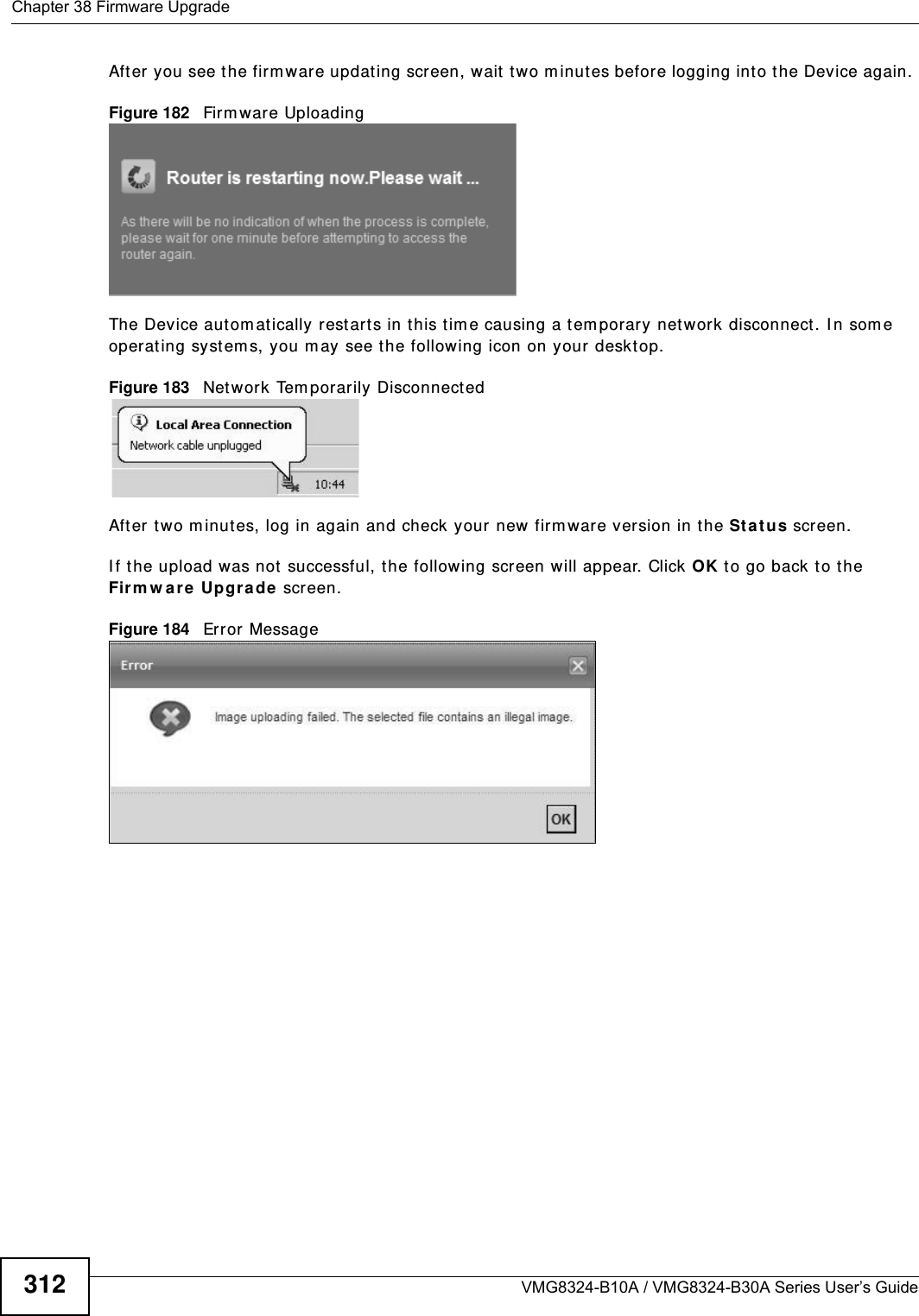 Chapter 38 Firmware UpgradeVMG8324-B10A / VMG8324-B30A Series User’s Guide312After you see the firm ware updat ing screen, wait  t wo m inutes before logging into the Device again. Figure 182   Firm ware UploadingThe Device autom at ically restart s in this t im e causing a t em porary net work disconnect. I n som e operat ing syst em s, you may see the following icon on your deskt op.Figure 183   Net work Tem porarily DisconnectedAfter two m inut es, log in again and check your new firm ware version in t he St a t u s screen.I f the upload was not  successful, t he following screen will appear. Click OK t o go back to t he Firm w are Upgra de  screen.Figure 184   Error Message