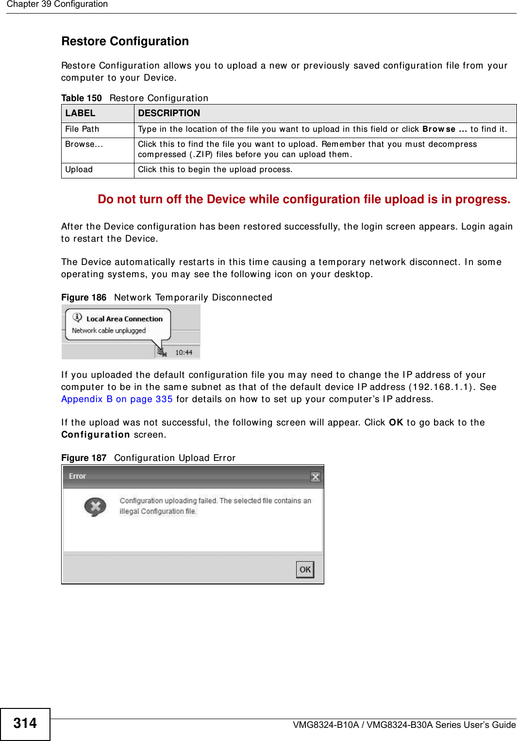 Chapter 39 ConfigurationVMG8324-B10A / VMG8324-B30A Series User’s Guide314Restore Configuration Rest ore Configuration allows you t o upload a new or previously saved configurat ion file from  your com puter t o your Device.Do not turn off the Device while configuration file upload is in progress.After the Device configuration has been rest ored successfully, t he login screen appears. Login again to rest art t he Device. The Device autom at ically restart s in this t im e causing a t em porary net work disconnect. I n som e operat ing syst em s, you may see the following icon on your deskt op.Figure 186   Net work Tem porarily DisconnectedI f you uploaded the default  configuration file you m ay need to change the I P address of your com puter t o be in the sam e subnet  as that of the default  device I P address ( 192.168.1.1) . See Appendix B on page 335 for details on how t o set up your com put er ’s I P address.I f the upload was not  successful, t he following screen will appear. Click OK t o go back to t he Configu ra t ion screen. Figure 187   Configurat ion Upload ErrorTable 150   Restore ConfigurationLABEL DESCRIPTIONFile Path  Type in t he locat ion of the file you want  to upload in t his field or  click Brow se ... t o find it .Br owse...  Click this t o find t he file you want t o upload. Rem em ber t hat you m ust  decom press com pressed ( .ZI P) files before you can upload them . Upload  Click t his to begin the upload process.