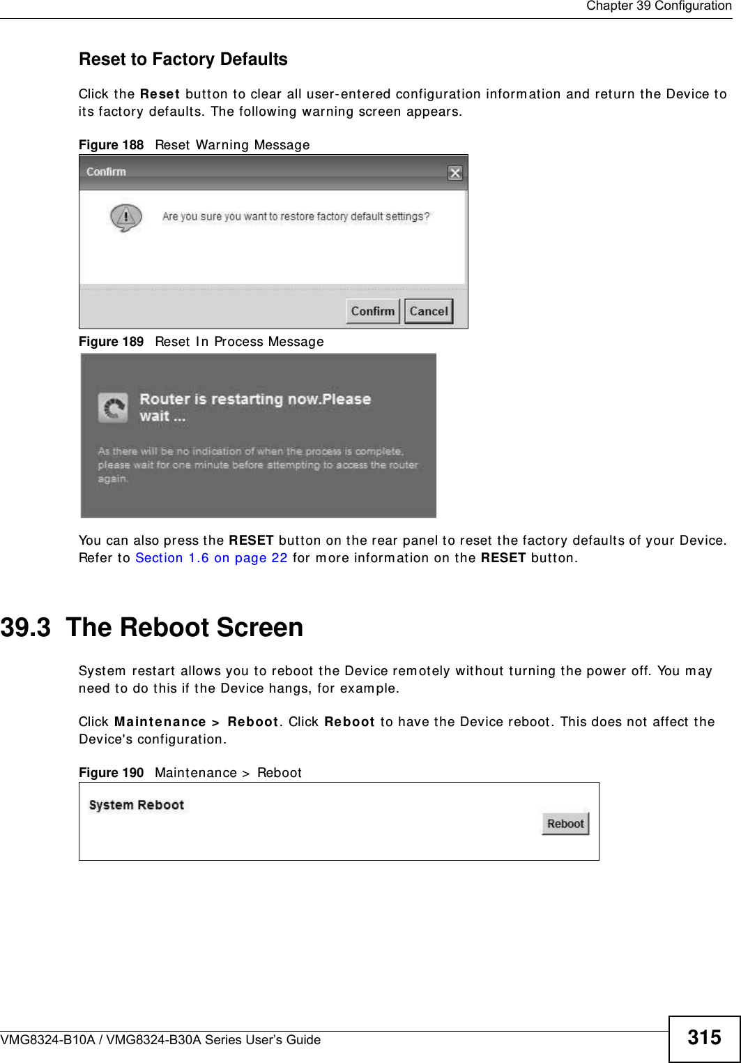  Chapter 39 ConfigurationVMG8324-B10A / VMG8324-B30A Series User’s Guide 315Reset to Factory Defaults  Click the Re se t  butt on to clear all user-entered configuration inform ation and ret urn the Device to it s factory defaults. The following warning screen appears.Figure 188   Reset Warning MessageFigure 189   Reset I n Pr ocess MessageYou can also press the RESET butt on on t he rear panel to reset  t he factory defaults of your Device. Refer t o Sect ion 1.6 on page 22 for m ore inform ation on the RESET butt on.39.3  The Reboot Screen Syst em  restart  allows you to reboot  t he Device rem ot ely without  t ur ning the power off. You may need t o do this if t he Device hangs, for exam ple.Click Ma int ena nce &gt;  Reboot. Click Reboo t  to have the Device reboot. This does not affect  t he Device&apos;s configurat ion. Figure 190   Maintenance &gt;  Reboot 