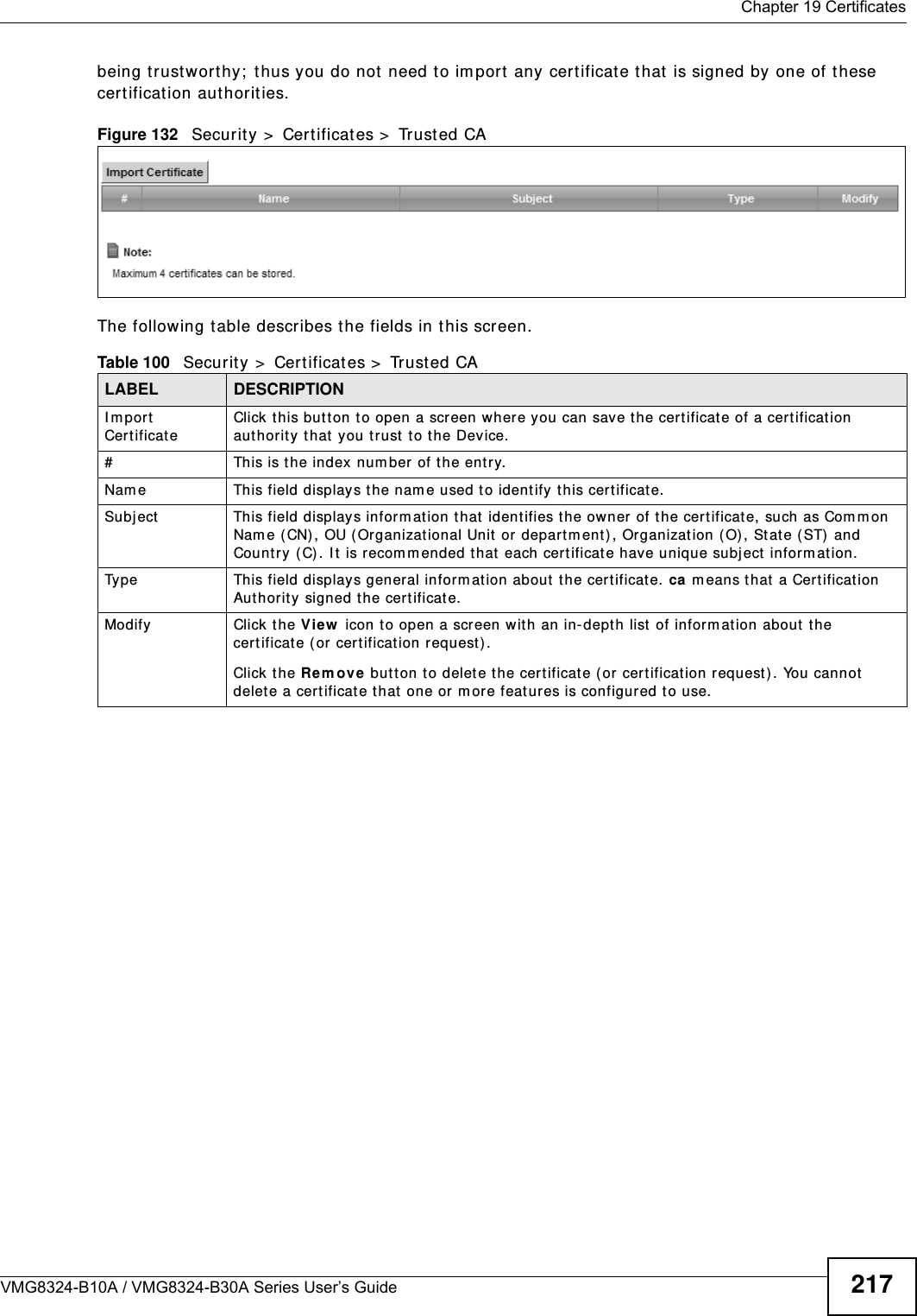  Chapter 19 CertificatesVMG8324-B10A / VMG8324-B30A Series User’s Guide 217being trustwort hy;  t hus you do not need t o im port  any cert ificat e t hat  is signed by one of t hese cert ificat ion authorities. Figure 132   Securit y  &gt;  Cert ificates &gt;  Trust ed CA The following t able describes the fields in this screen. Table 100   Security &gt;  Cert ificat es &gt;  Trusted CALABEL DESCRIPTIONI mport Certificat eClick this but t on to open a screen where you can save the certificat e of a certificat ion aut hority that  you trust t o the Device.# This is t he index num ber of the ent ry.Nam e This field displays t he nam e used to ident ify this certificate. Subj ect This field displays inform at ion that  identifies t he owner of t he certificate, such as Com m on Nam e ( CN) , OU ( Organizat ional Unit or  departm ent) , Or ganizat ion ( O), St at e (ST)  and Count ry (C) . I t  is recom m ended that  each certificate have unique subj ect inform at ion.Type This field displays general inform ation about t he cert ificat e. ca means t hat a Certification Authorit y  signed t he certificate. Modify Click the V iew  icon t o open a screen wit h an in- depth list  of inform ation about  the certificate ( or  certification request ) .Click the Rem ov e  but ton to delete t he certificat e (or cert ification request ). You cannot delete a certificat e that  one or m ore feat ures is configured to use.