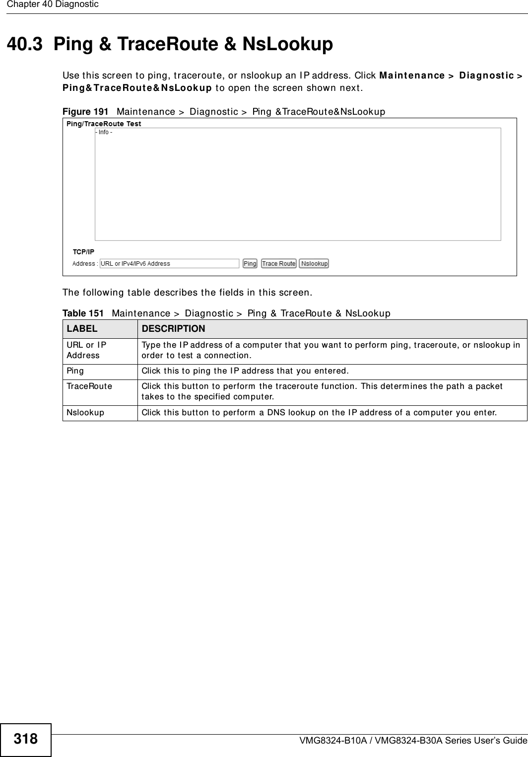 Chapter 40 DiagnosticVMG8324-B10A / VMG8324-B30A Series User’s Guide31840.3  Ping &amp; TraceRoute &amp; NsLookup Use t his screen t o ping, traceroute, or nslookup an I P address. Click M ain te nance &gt;  Diagnost ic &gt;  Ping&amp; Trace Rou t e&amp; N sLook up to open the screen show n next .Figure 191   Maintenance &gt;  Diagnost ic &gt;  Ping &amp;TraceRoute&amp;NsLookup The following t able describes the fields in this screen. Table 151   Maint enance &gt;  Diagnostic &gt;  Ping &amp; TraceRoute &amp; NsLookupLABEL DESCRIPTIONURL or I P AddressType t he IP address of a com put er t hat  you want t o perform  ping, traceroute, or nslookup in order t o test  a connect ion.Ping Click t his to ping the I P address that  you ent ered.Tr a c e Ro u t e Click t his butt on t o perfor m  t he t raceroute funct ion. This det erm ines t he pat h a packet  takes t o the specified com put er.Nslookup Click t his but t on t o perform  a DNS lookup on the I P address of a com put er  you ent er. 