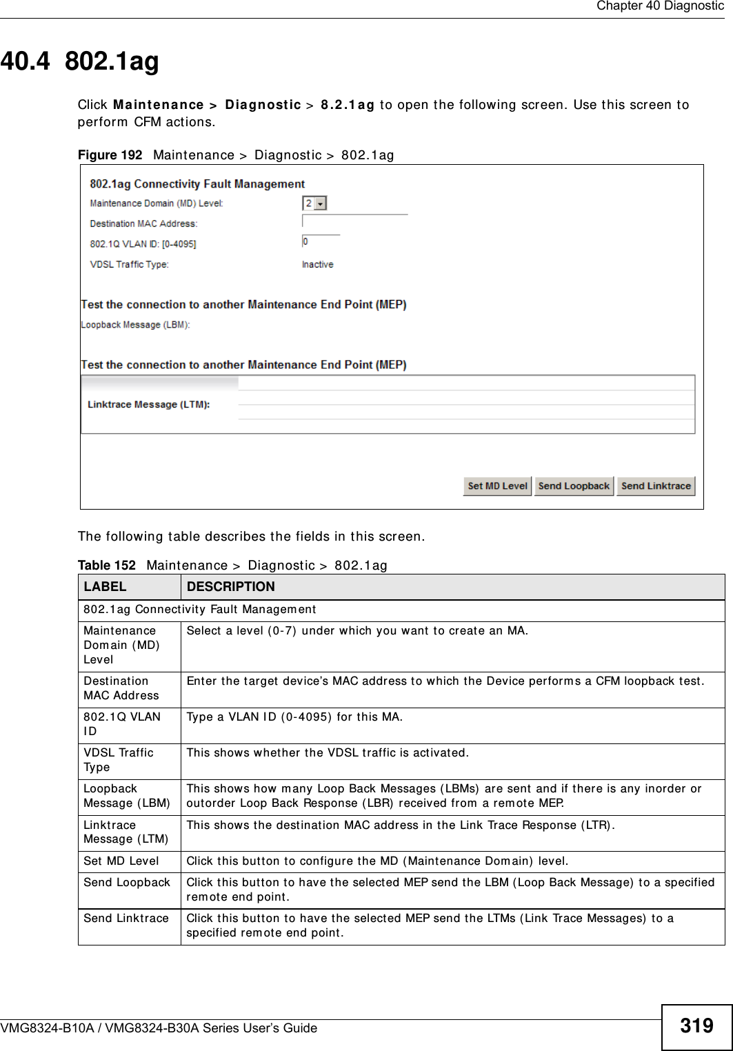  Chapter 40 DiagnosticVMG8324-B10A / VMG8324-B30A Series User’s Guide 31940.4  802.1agClick Ma int ena nce &gt;  Dia gnost ic &gt;  8 .2 .1 a g to open the following screen. Use t his screen t o perform  CFM actions. Figure 192   Maintenance &gt;  Diagnostic &gt;  802.1ag The following t able describes the fields in this screen. Table 152   Maint enance &gt;  Diagnost ic &gt;  802.1agLABEL DESCRIPTION802.1ag Connectivity Fault  Managem ent  Maint enance Dom ain ( MD)  LevelSelect  a level ( 0- 7)  under which you want  t o create an MA.Destinat ion MAC Addr essEnter the target device’s MAC address t o which the Device perform s a CFM loopback t est.802.1Q VLAN I DType a VLAN I D ( 0-4095)  for t his MA.VDSL Traffic Ty p eThis shows whether the VDSL t raffic is activat ed.Loopback Message (LBM)This show s how m any Loop Back  Messages ( LBMs)  are sent  and if t here is any inor der or  out order Loop Back Response (LBR)  received from  a rem ot e MEP.Linktrace Message (LTM)This show s t he destinat ion MAC address in the Link Trace Response ( LTR) .Set MD Level Click t his but t on t o configur e t he MD (Maint enance Dom ain) level.Send Loopback Click t his but t on t o have t he select ed MEP send t he LBM (Loop Back Message)  to a specified rem ot e end point .Send Linktrace Click t his but t on t o have t he select ed MEP send the LTMs ( Link Trace Messages)  t o a specified rem ote end point .