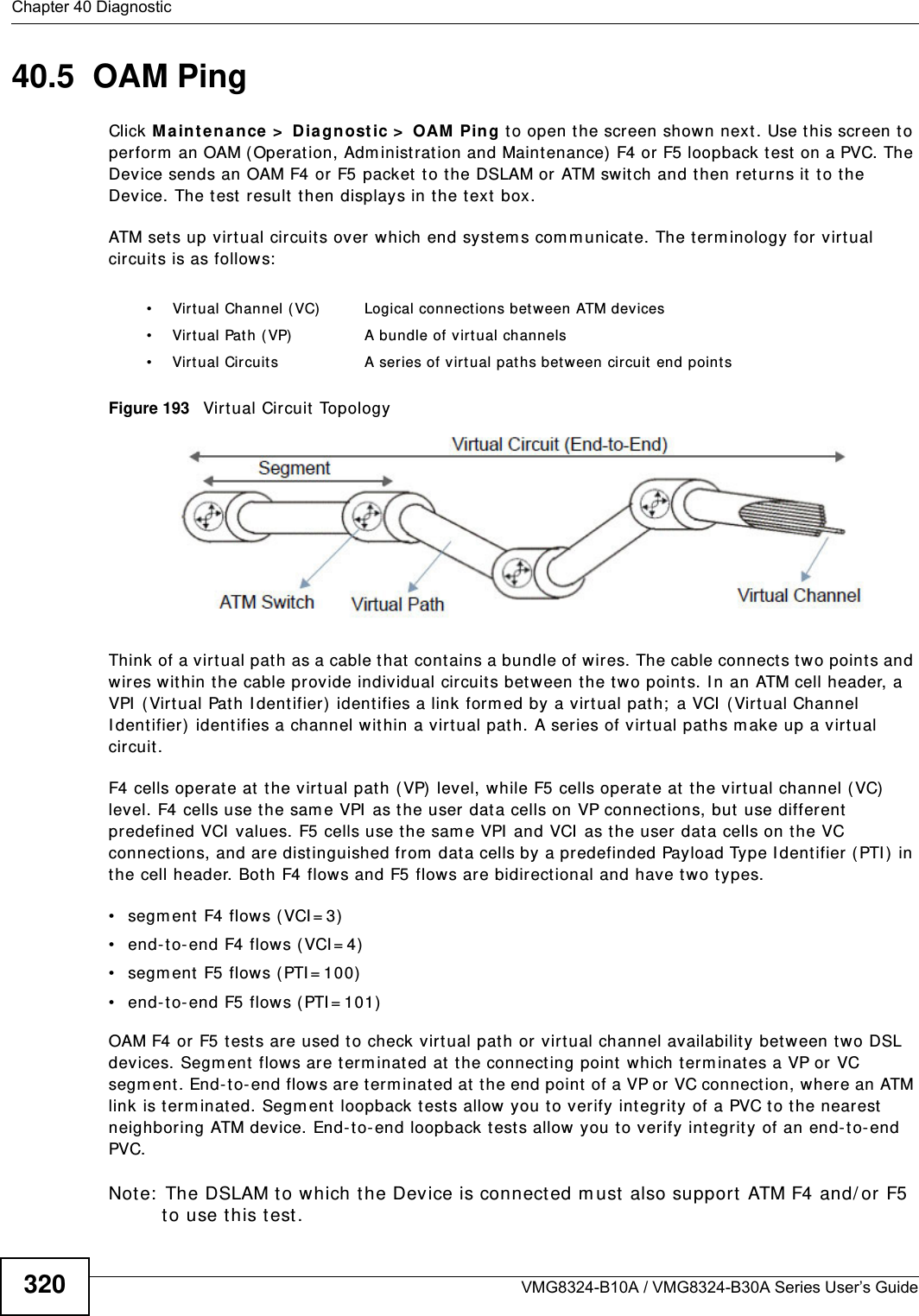 Chapter 40 DiagnosticVMG8324-B10A / VMG8324-B30A Series User’s Guide32040.5  OAM Ping Click Ma int enan ce  &gt;  D iagnost ic &gt;  OAM  Ping t o open t he screen shown next. Use this screen t o perform  an OAM ( Operat ion, Adm inist rat ion and Maintenance) F4 or F5 loopback t est  on a PVC. The Device sends an OAM F4 or F5 packet to the DSLAM or ATM swit ch and then ret urns it to t he Device. The t est  result  t hen displays in t he text  box. ATM set s up virtual circuit s over which end system s com m unicate. The term inology for virt ual circuits is as follows:Figure 193   Virt ual Circuit TopologyThink of a virt ual pat h as a cable that cont ains a bundle of wires. The cable connect s two point s and wires wit hin the cable provide individual circuit s bet w een t he tw o points. I n an ATM cell header, a VPI  ( Virt ual Path I dentifier) identifies a link form ed by a virt ual path;  a VCI  (Virtual Channel I dentifier)  identifies a channel within a virtual pat h. A series of virt ual pat hs m ake up a virt ual circuit.F4 cells operat e at  t he virt ual pat h ( VP)  level, while F5 cells operat e at  t he virtual channel (VC)  level. F4 cells use t he sam e VPI  as the user dat a cells on VP connections, but  use different predefined VCI  values. F5 cells use t he sam e VPI  and VCI  as the user dat a cells on the VC connect ions, and are distinguished from  data cells by a predefinded Payload Type I dent ifier ( PTI )  in the cell header. Bot h F4 flows and F5 flows are bidirectional and have t wo t ypes. • segm ent F4 flows ( VCI = 3)• end-t o- end F4 flow s (VCI = 4)• segm ent  F5 flows (PTI = 100)• end- t o- end F5 flows ( PTI = 101)OAM F4 or F5 t ests are used to check virt ual pat h or virtual channel availabilit y bet ween two DSL devices. Segment flows are t erm inat ed at the connecting point  which term inates a VP or VC segm ent. End- to- end flow s are t erm inat ed at  the end point of a VP or VC connection, where an ATM link is term inated. Segm ent loopback t ests allow you to verify int egrit y of a PVC to the nearest  neighboring ATM device. End-t o-end loopback t ests allow you t o verify int egrit y of an end-t o-end PVC.Note:  The DSLAM to which t he Device is connect ed m ust also support ATM F4 and/ or F5 t o use t his t est.• Virt ual Channel ( VC) Logical connect ions between ATM devices• Virt ual Pat h ( VP) A bundle of virtual channels• Virtual Circuits A series of virt ual paths bet w een circuit end point s