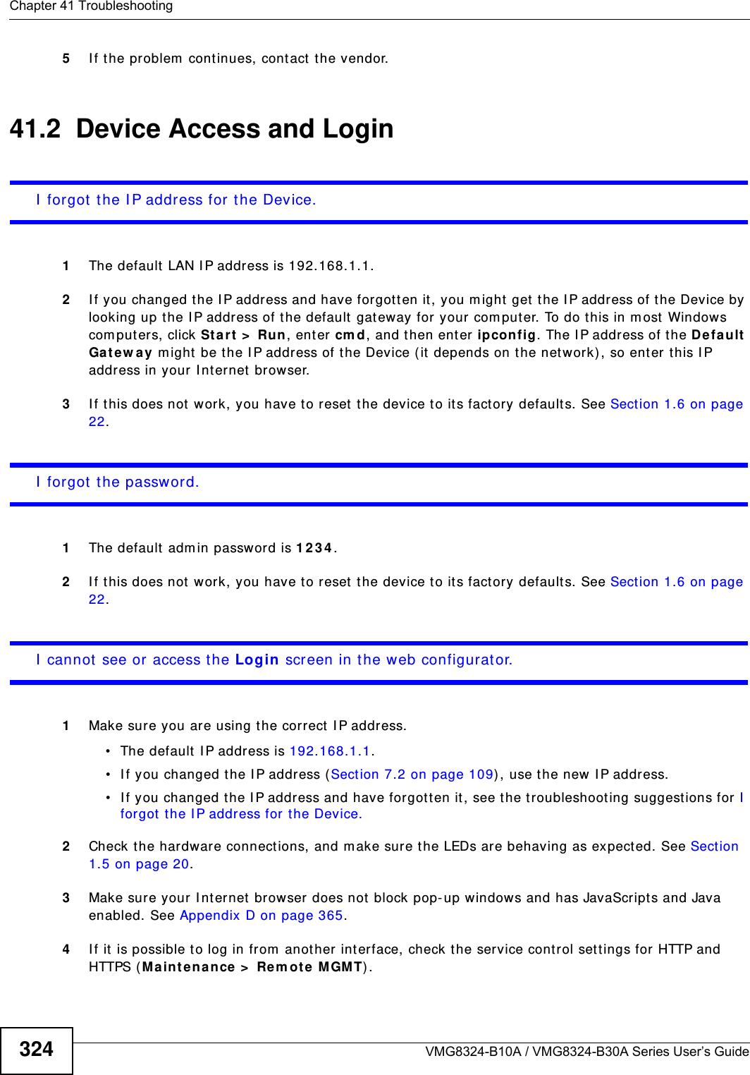 Chapter 41 TroubleshootingVMG8324-B10A / VMG8324-B30A Series User’s Guide3245I f the problem  continues, contact the vendor.41.2  Device Access and LoginI  forgot t he I P address for t he Device.1The default  LAN I P address is 192.168.1.1.2I f you changed t he I P address and have forgott en it, you m ight  get the I P address of the Device by looking up the I P address of the default  gat eway for your  com puter. To do this in m ost Windows com puters, click St ar t  &gt;  Run, enter cm d, and then enter ipcon fig. The I P address of the De fault Gat e w a y m ight  be t he I P address of the Device ( it depends on t he net work), so ent er t his I P address in your I nternet  browser.3I f this does not  w ork, you have to reset  t he device t o its fact ory defaults. See Sect ion 1.6 on page 22.I  forgot t he password.1The default adm in password is 1 2 3 4 .2I f this does not  w ork, you have to reset  t he device t o its fact ory defaults. See Sect ion 1.6 on page 22.I  cannot see or access the Login screen in the web configurat or.1Make sur e you are using the correct  I P address.• The default I P address is 192.168.1.1.• I f you changed t he I P address (Section 7.2 on page 109) , use the new I P address.• I f you changed t he I P address and have forgott en it , see the t roubleshoot ing suggestions for I  forgot t he I P address for the Device.2Check the hardware connect ions, and m ake sure the LEDs are behaving as expected. See Section 1.5 on page 20.3Make sure your I nt ernet  browser does not block pop- up windows and has JavaScript s and Java enabled. See Appendix D on page 365.4I f it  is possible t o log in from  another int erface, check the service control set tings for HTTP and HTTPS ( Maint enan ce &gt;  Rem ot e M GMT) .