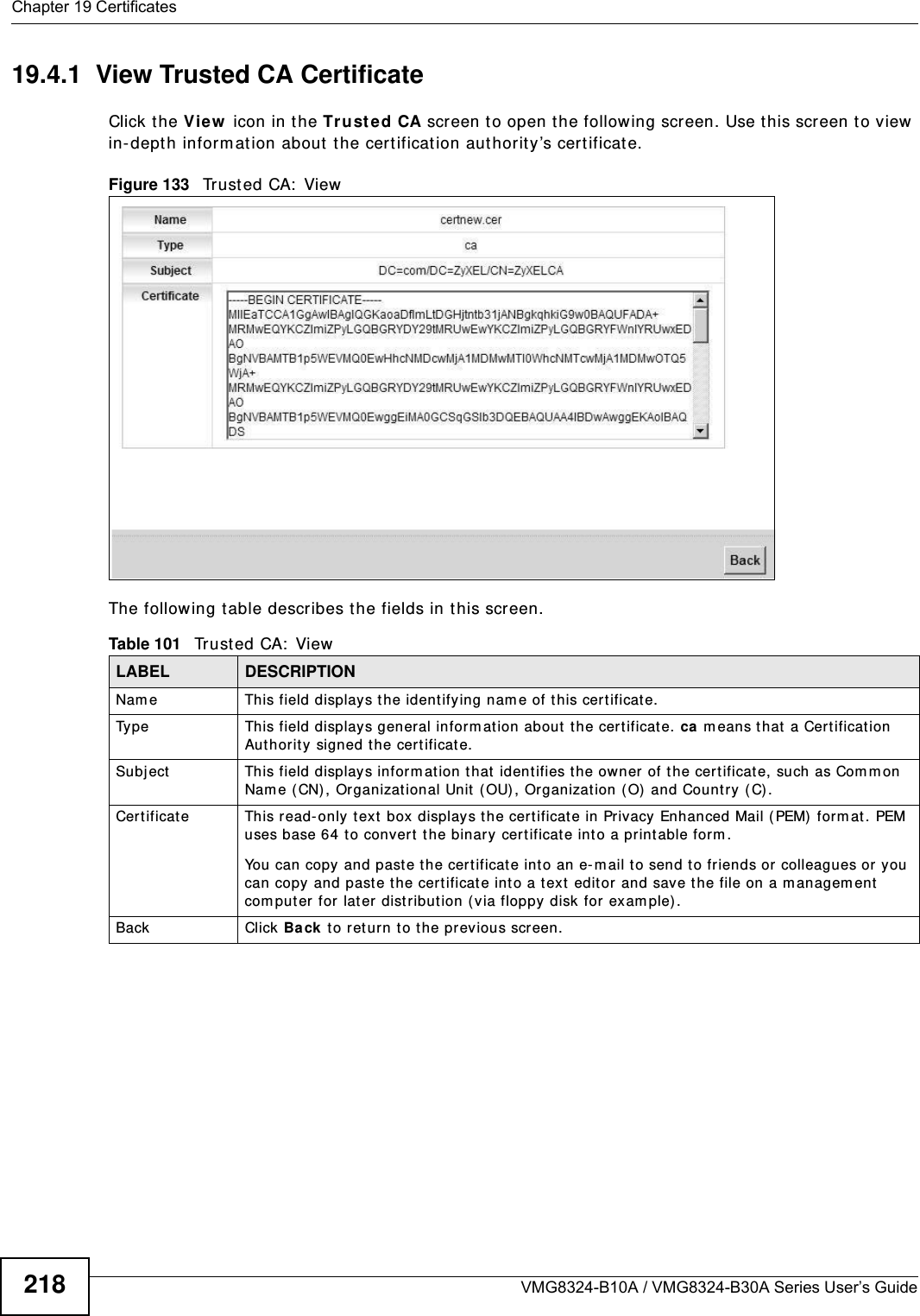 Chapter 19 CertificatesVMG8324-B10A / VMG8324-B30A Series User’s Guide21819.4.1  View Trusted CA CertificateClick the View  icon in t he Tr ust ed CA screen t o open t he following screen. Use t his screen t o view  in-dept h inform at ion about  t he cert ificat ion authority’s certificate.Figure 133   Tr u s t e d  CA:  Vi e w  The following t able describes the fields in this screen. Table 101   Tr u s t e d  CA :  V i e wLABEL DESCRIPTIONNam e This field displays t he identifying nam e of this cert ificate. Type This field displays general inform ation about t he cert ificat e. ca means t hat a Certification Authorit y  signed t he certificate. Subj ect This field displays inform at ion that  identifies t he owner of t he certificate, such as Com m on Nam e ( CN) , Organizational Unit (OU) , Organizat ion ( O) and Country (C).Certificate This read-only t ext box display s t he certificate in Privacy Enhanced Mail ( PEM) form at . PEM uses base 64 to convert  the binary cert ificat e into a print able form . You can copy and past e t he cert ificate int o an e- m ail to send t o friends or colleagues or  you can copy and paste t he certificate into a t ext editor and save t he file on a m anagem ent com puter for lat er dist ribution (via floppy disk for exam ple).Back Click Back t o ret urn to t he pr evious screen.