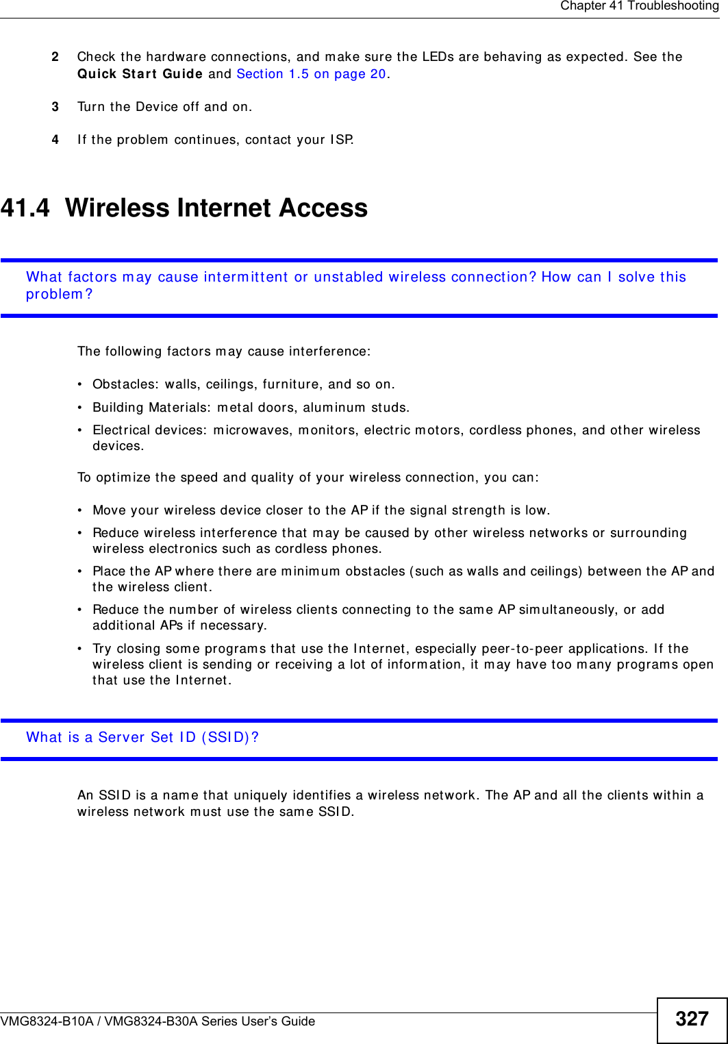 Chapter 41 TroubleshootingVMG8324-B10A / VMG8324-B30A Series User’s Guide 3272Check the hardware connect ions, and m ake sure the LEDs are behaving as expected. See t he Qu ick St a rt Guide and Sect ion 1.5 on page 20.3Turn t he Device off and on.4I f the problem  continues, contact your I SP. 41.4  Wireless Internet AccessWhat factors m ay cause interm itt ent or unstabled wireless connection? How can I  solve t his problem ?The following fact ors m ay cause interference:• Obstacles:  walls, ceilings, furniture, and so on.• Building Materials:  m et al doors, alum inum  studs.• Electrical devices:  m icrowaves, m onit ors, electric motors, cordless phones, and other wireless devices.To optim ize the speed and quality of your wir eless connect ion, you can:• Move your wireless device closer t o t he AP if the signal st rength is low.• Reduce wireless int erference that m ay be caused by ot her wireless netw orks or surrounding wireless elect ronics such as cordless phones.• Place the AP where there are m inim um  obstacles ( such as walls and ceilings)  bet ween the AP and the wireless client. • Reduce the num ber of wireless clients connecting to the sam e AP sim ult aneously, or add additional APs if necessary.• Try closing som e program s t hat  use the I nt ernet, especially peer- to- peer applicat ions. I f the wireless client is sending or receiving a lot  of inform ation, it m ay have too m any program s open that  use the I nt ernet. What is a Server Set I D (SSI D) ?An SSI D is a nam e t hat  uniquely identifies a wireless net work. The AP and all t he client s within a wireless net work m ust  use t he sam e SSI D.