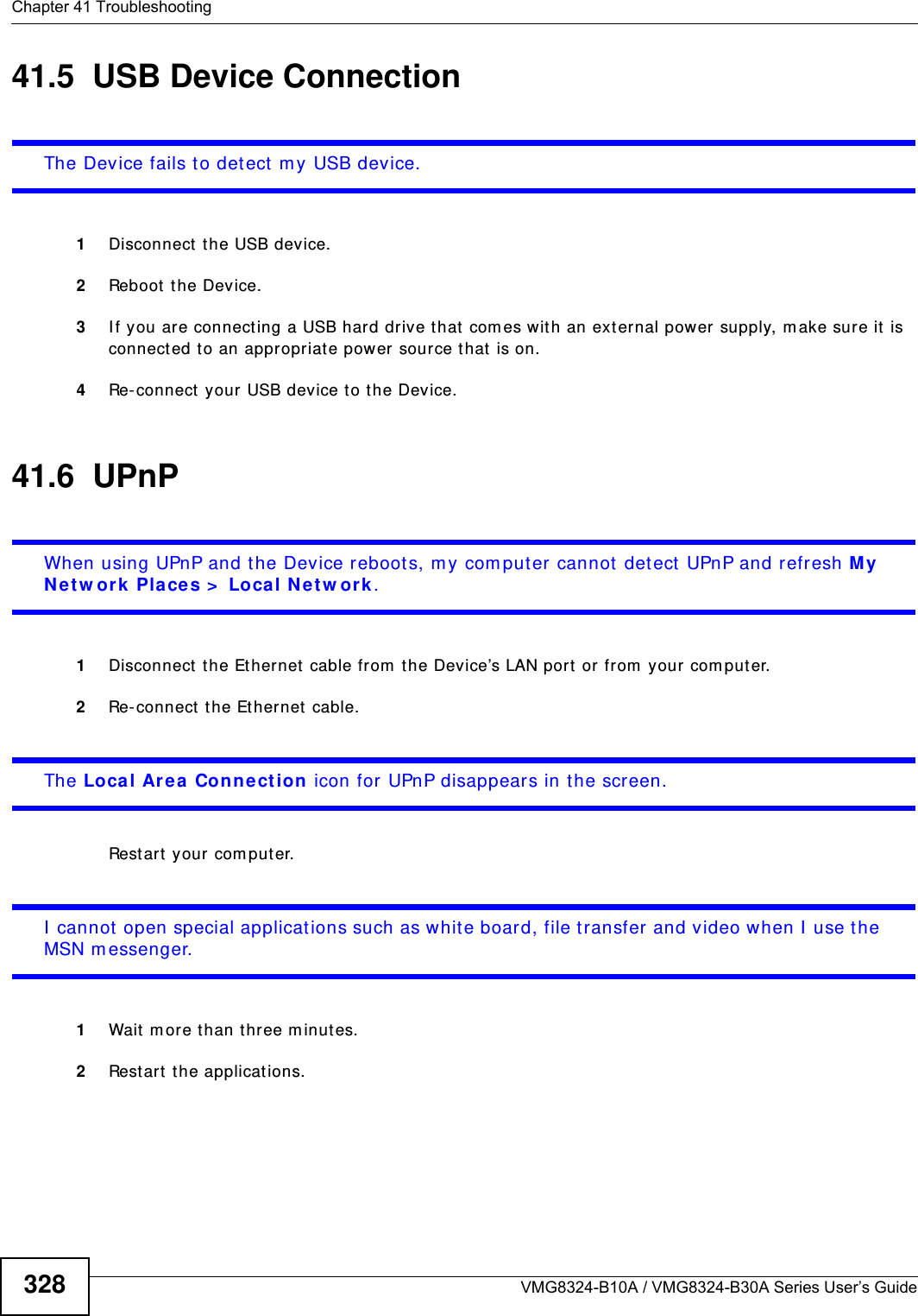 Chapter 41 TroubleshootingVMG8324-B10A / VMG8324-B30A Series User’s Guide32841.5  USB Device Connection The Device fails to detect  m y USB device.1Disconnect the USB device.2Reboot  t he Device.3I f you are connecting a USB hard drive that com es wit h an external power supply, m ake sure it  is connected t o an appropriat e power source t hat  is on. 4Re-connect your USB device to the Device.41.6  UPnPWhen using UPnP and the Device reboot s, m y com puter cannot detect  UPnP and refresh M y N et w ork  Pla ces &gt;  Local N e tw ork.1Disconnect the Ethernet  cable from t he Device’s LAN port  or fr om your  com puter.2Re-connect the Ethernet cable. The Loca l Area  Conn ect ion icon for UPnP disappears in the screen.Rest art your com puter.I  cannot  open special applicat ions such as white board, file transfer and video when I  use the MSN m essenger.1Wait m ore t han three m inut es.2Rest art the applications.