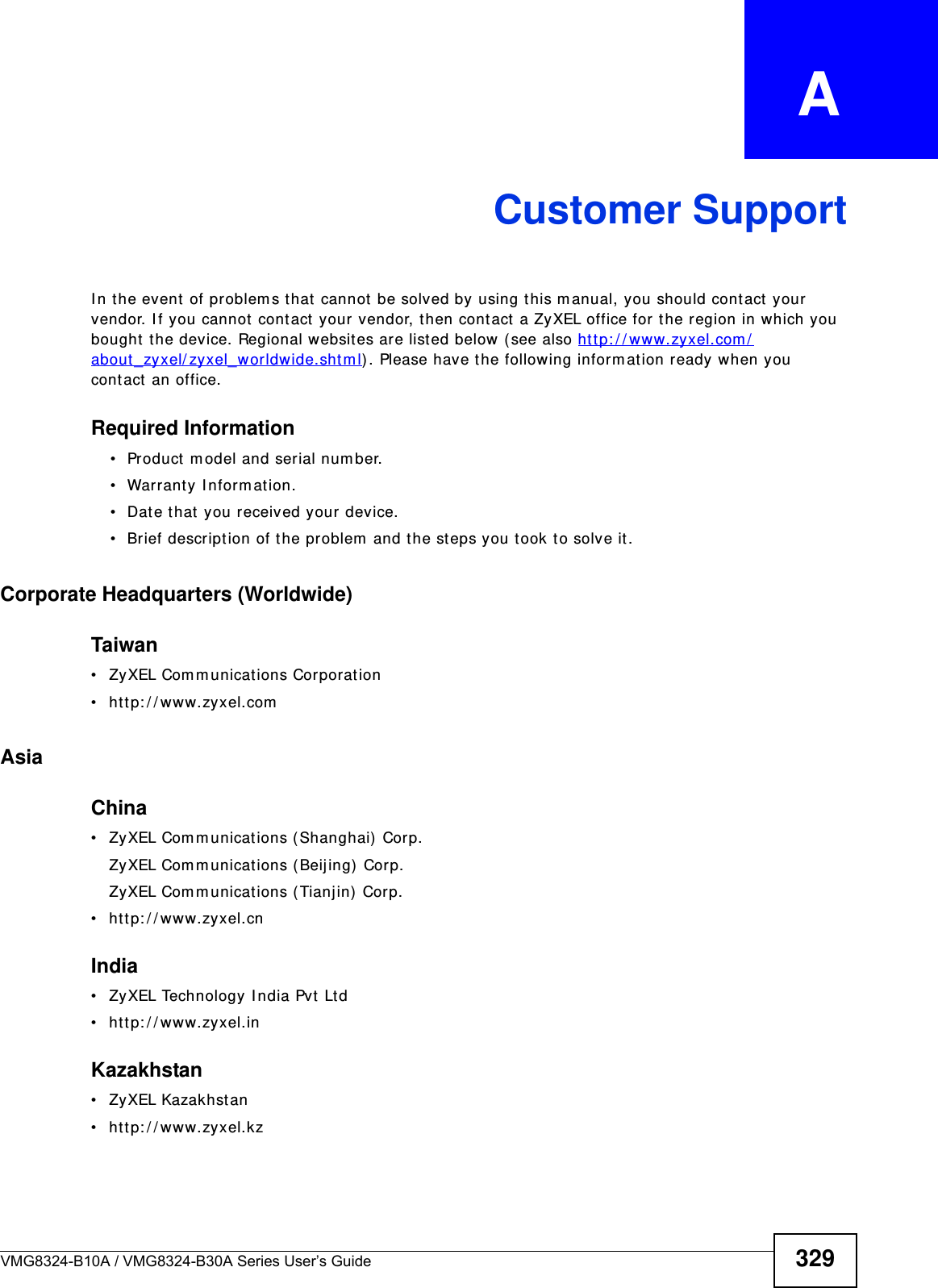 VMG8324-B10A / VMG8324-B30A Series User’s Guide 329APPENDIX   ACustomer SupportI n t he event of problem s that cannot be solved by using this m anual, you should cont act  your vendor. I f you cannot contact your vendor, then cont act  a ZyXEL office for the region in which you bought  t he device. Regional websit es are listed below (see also htt p: / / www.zyxel.com /about _zyxel/ zyxel_w or ldwide.shtm l) . Please have the following inform at ion ready when you cont act  an office.Required Information• Product m odel and serial num ber.• Warranty I nform at ion.• Date that you received your device.• Brief descript ion of the problem  and the steps you t ook t o solve it .Corporate Headquarters (Worldwide)Taiwan• ZyXEL Com m unications Corporation• htt p: / / www.zyxel.comAsiaChina• ZyXEL Com m unications ( Shanghai)  Cor p.ZyXEL Com m unicat ions (Beijing) Corp.ZyXEL Com m unicat ions (Tianj in)  Corp.• htt p: / / www.zyxel.cnIndia• ZyXEL Technology I ndia Pvt Ltd• htt p: / / www.zyxel.inKazakhstan• ZyXEL Kazakhstan• htt p: / / www.zyxel.kz