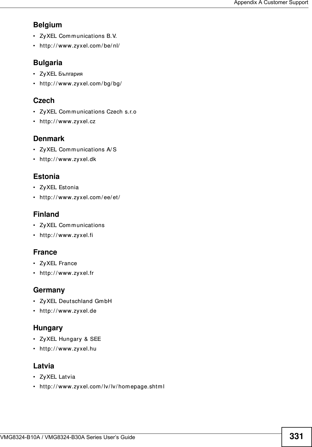  Appendix A Customer SupportVMG8324-B10A / VMG8324-B30A Series User’s Guide 331Belgium• ZyXEL Com m unications B.V.  • htt p: / / www.zyxel.com / be/ nl/Bulgaria• ZyXEL България• htt p: / / www.zyxel.com / bg/ bg/  Czech• ZyXEL Com m unicat ions Czech s.r.o • htt p: / / www.zyxel.czDenmark• ZyXEL Com m unications A/ S• htt p: / / www.zyxel.dkEstonia• ZyXEL Estonia• htt p: / / www.zyxel.com / ee/ et /Finland• ZyXEL Com m unicat ions• htt p: / / www.zyxel.fiFrance• ZyXEL France• htt p: / / www.zyxel.frGermany• ZyXEL Deutschland GmbH • htt p: / / www.zyxel.deHungary• ZyXEL Hungary &amp; SEE • htt p: / / www.zyxel.huLatvia• ZyXEL Latvia• htt p: / / www.zyxel.com / lv/ lv/ hom epage.shtm l