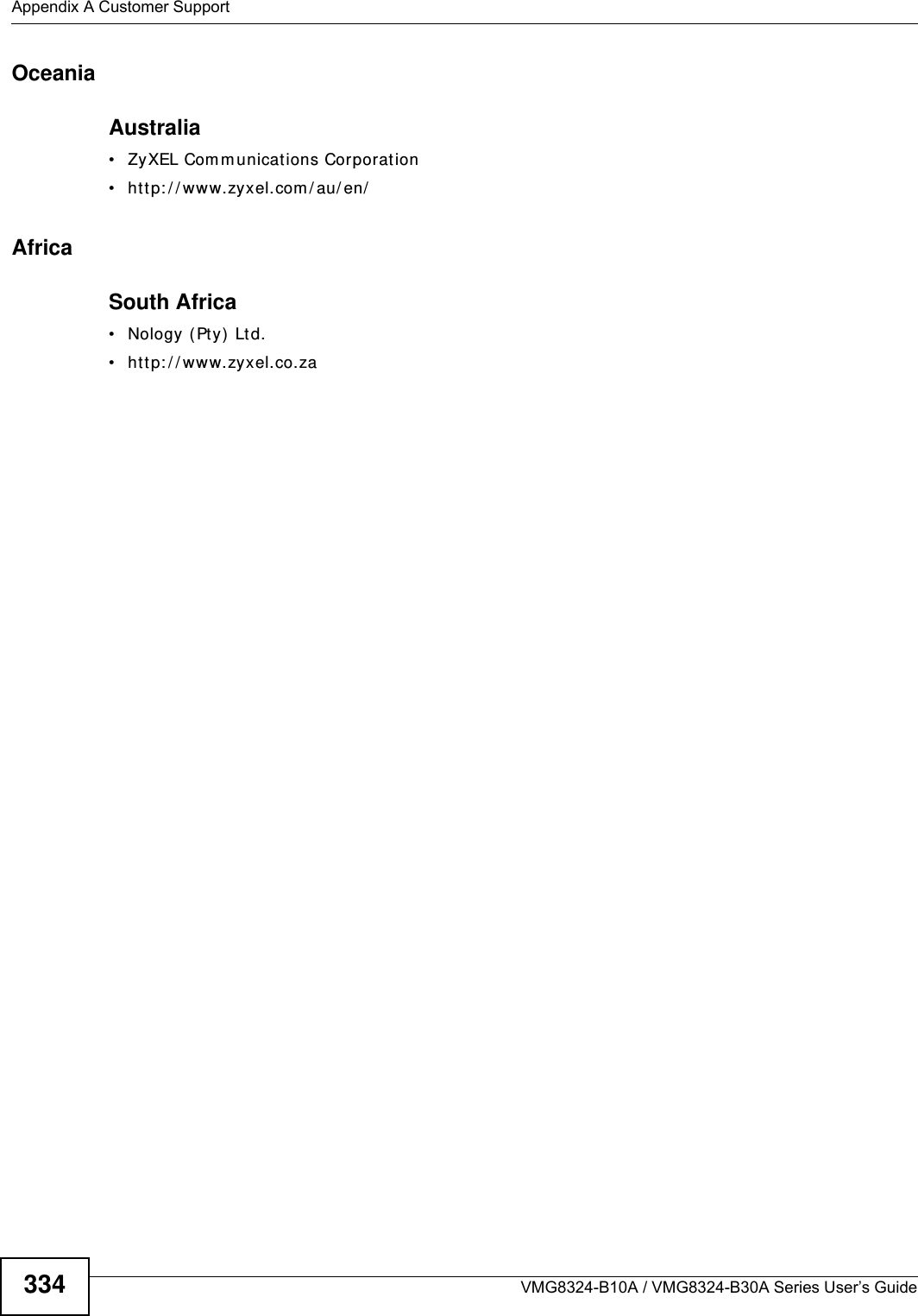 Appendix A Customer SupportVMG8324-B10A / VMG8324-B30A Series User’s Guide334OceaniaAustralia• ZyXEL Com m unications Corporation• htt p: / / www.zyxel.com / au/ en/AfricaSouth Africa• Nology (Pty)  Ltd.• htt p: / / www.zyxel.co.za