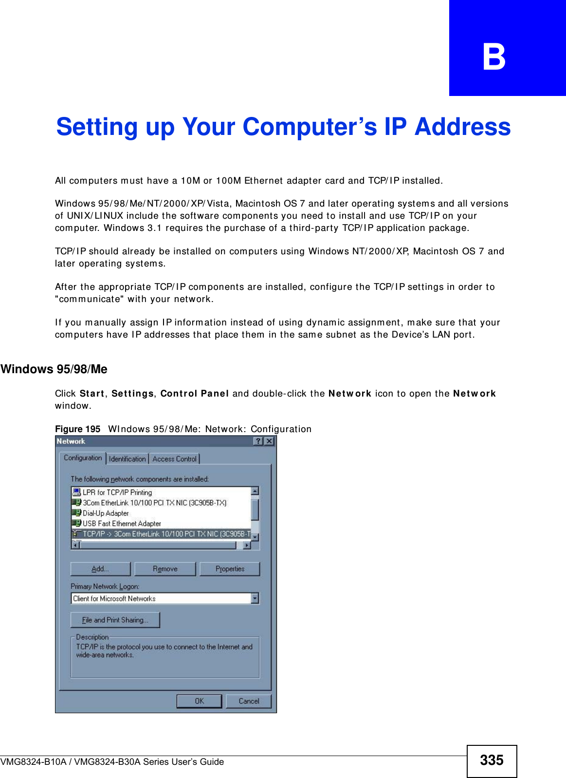 VMG8324-B10A / VMG8324-B30A Series User’s Guide 335APPENDIX   BSetting up Your Computer’s IP AddressAll com puters m ust  have a 10M or 100M Ethernet  adapt er card and TCP/ I P installed. Windows 95/ 98/ Me/ NT/ 2000/ XP/ Vist a, Macintosh OS 7 and later operating syst em s and all versions of UNI X/ LI NUX include the software com ponents you need t o install and use TCP/ I P on your com puter. Windows 3.1 requires the purchase of a t hird-party TCP/ I P applicat ion package.TCP/ I P should already be installed on com puters using Windows NT/ 2000/ XP, Macint osh OS 7 and lat er operat ing syst em s.After the appropriat e TCP/ I P com ponents ar e inst alled, configur e the TCP/ I P set tings in order t o &quot;com m unicat e&quot; with your net work. I f you m anually assign I P inform ation instead of using dynam ic assignm ent , m ake sure t hat  your com puters have I P addresses t hat  place them  in the sam e subnet  as the Device’s LAN port.Windows 95/98/MeClick St a r t , Se t t in gs, Contr ol Pane l and double-click t he N e t w ork  icon to open the N et w or k window.Figure 195   WI ndows 95/ 98/ Me:  Net work:  Configurat ion