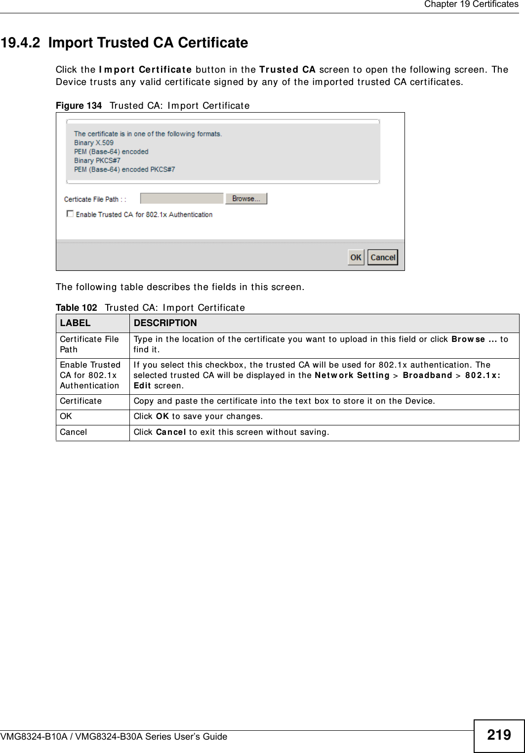  Chapter 19 CertificatesVMG8324-B10A / VMG8324-B30A Series User’s Guide 21919.4.2  Import Trusted CA CertificateClick the I m por t Cert ifica te butt on in t he Tr uste d CA screen to open the following screen. The Device t rusts any valid cert ificat e signed by any of the im port ed t rusted CA cert ificates.Figure 134   Trust ed CA:  I m port  Cert ificat e The following t able describes the fields in this screen. Table 102   Trust ed CA:  I m port  CertificateLABEL DESCRIPTIONCer t ificate File Pat hType in the location of t he certificate you want  to upload in this field or click Brow se ... t o find it . Enable Trusted CA for  802.1x Au t hent icat ionI f y ou select t his checkbox, t he t rust ed CA will be used for  802.1x authentication. The selected t rust ed CA w ill be displayed in the Net w ork Sett ing &gt;  Br oa d ba nd  &gt;  8 0 2 .1 x: Edit  screen.Cert ificat e Copy and paste t he certificate into t he text  box t o store it on t he Device.OK Click OK to save your changes.Cancel Click Cancel to exit t his scr een without sav ing.