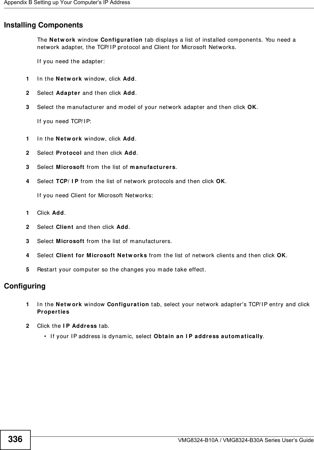 Appendix B Setting up Your Computer’s IP AddressVMG8324-B10A / VMG8324-B30A Series User’s Guide336Installing ComponentsThe N e t w or k window Con fig ur at ion t ab displays a list of inst alled com ponents. You need a net work adapt er, the TCP/ I P prot ocol and Client for Microsoft  Networ ks.I f you need t he adapt er:1I n t he N e t w or k  window, click Add.2Select Ada pt er  and then click Add.3Select the m anufact urer and m odel of your net work adapt er  and then click OK.I f you need TCP/ I P:1I n t he N e t w or k  window, click Add.2Select Pr ot ocol and t hen click Add.3Select Micr osoft from  the list  of m a nu fa ct ur er s.4Select TCP/ I P from  t he list of net work prot ocols and t hen click OK.I f you need Client for Microsoft  Networks:1Click Add.2Select Client  and t hen click Add.3Select M icr osoft  from  t he list of m anufact urers.4Select Client  for M icrosoft  N et w or ks from  the list  of net work clients and then click OK.5Rest art your com put er so t he changes you m ade take effect.Configuring 1I n t he N etw or k window Con figura t ion tab, select  your net work adapt er&apos;s TCP/ I P ent ry and click Pr oper t ie s2Click the I P Address t ab.• I f your I P address is dynam ic, select Obta in a n I P address a utom at ically. 