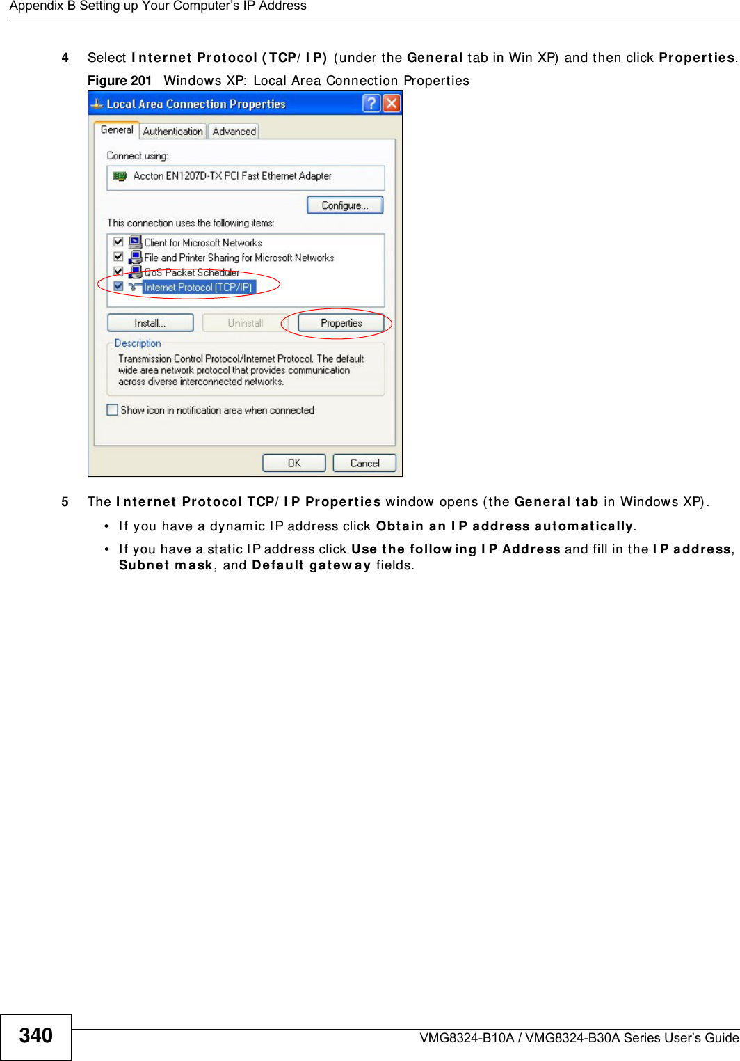 Appendix B Setting up Your Computer’s IP AddressVMG8324-B10A / VMG8324-B30A Series User’s Guide3404Select I nte rnet  Protocol ( TCP/ I P)  (under the Gen era l tab in Win XP) and t hen click Pr ope rt ie s.Figure 201   Windows XP:  Local Area Connection Proper t ies5The I nt erne t Prot ocol TCP/ I P Pr oper ties window  opens ( the Ge nera l ta b in Windows XP) .• I f you have a dynam ic I P address click Obta in an I P a ddr ess au tom a tica lly.• I f you have a st atic I P address click Use the  follow ing I P Addre ss and fill in the I P a ddr ess, Subnet  m a sk , and Default ga te w ay fields. 