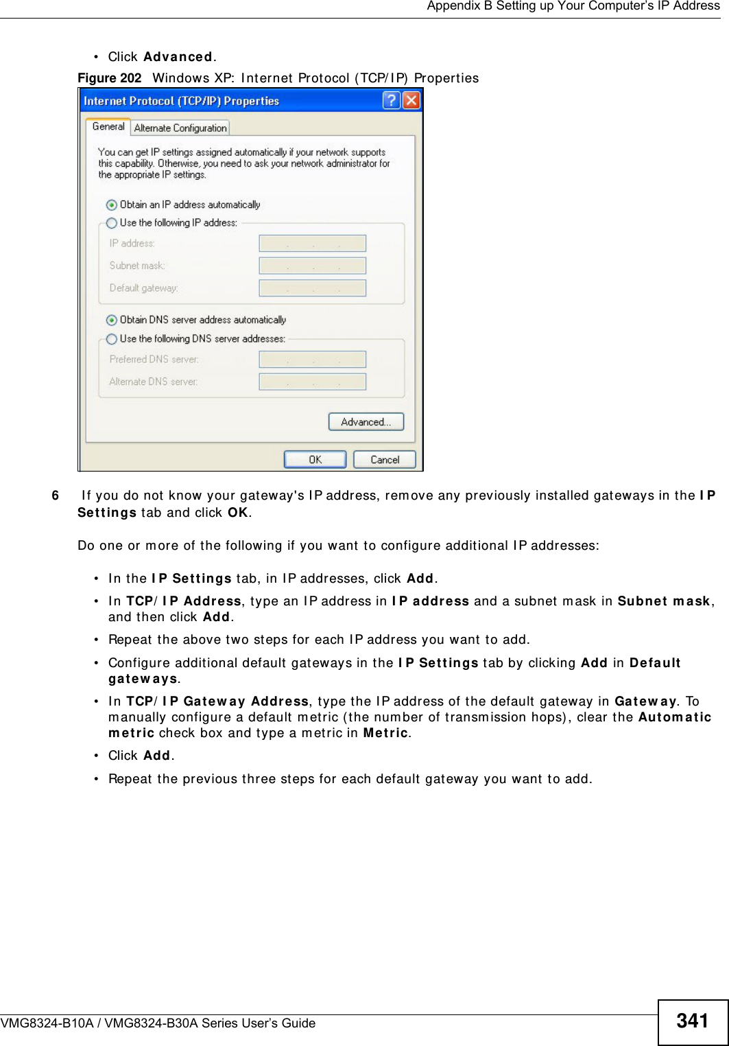  Appendix B Setting up Your Computer’s IP AddressVMG8324-B10A / VMG8324-B30A Series User’s Guide 341• Click Advan ce d.Figure 202   Windows XP:  I nt ernet  Prot ocol ( TCP/ I P)  Propert ies6 I f you do not know your gat eway&apos;s I P address, rem ove any previously inst alled gat eways in t he I P Se t t in gs tab and click OK.Do one or m ore of t he following if you want  t o configur e addit ional I P addresses:• In the I P Set t in gs tab, in I P addresses, click Add.• In TCP/ I P Address, type an I P address in I P address and a subnet m ask in Subne t m a sk , and then click Add.• Repeat t he above t wo steps for each I P address you want  t o add.• Configure additional default  gateways in t he I P Se tt ings t ab by clicking Add in Defa ult ga t ew a y s.• In TCP/ I P Gat ew ay Address, t ype the I P address of t he default  gateway in Gat e w a y. To m anually configure a default m etric ( the number of transm ission hops) , clear the Autom a t ic m e t r ic check box and type a m et ric in M e t ric.• Click Add. • Repeat  t he previous three st eps for each default  gateway you want  t o add.