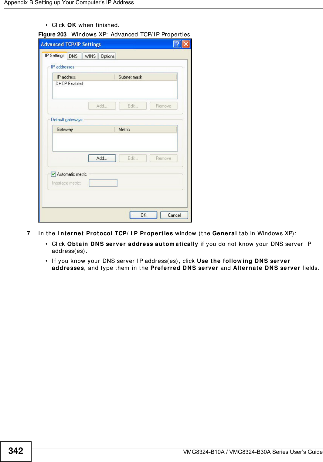 Appendix B Setting up Your Computer’s IP AddressVMG8324-B10A / VMG8324-B30A Series User’s Guide342• Click OK when finished.Figure 203   Windows XP:  Advanced TCP/ I P Properties7I n t he I nt e rne t  Prot ocol TCP/ I P Pr ope r ties window ( the Gen era l t ab in Windows XP) :• Click Obt ain D NS se rver addre ss aut om at ically if you do not know your DNS server I P address( es) .• I f you know your DNS server I P address( es) , click Use the  follow ing D NS se rver addre sse s, and t ype them  in t he Pre ferr ed D NS se rver  and Alte rna te DN S ser ver  fields. 