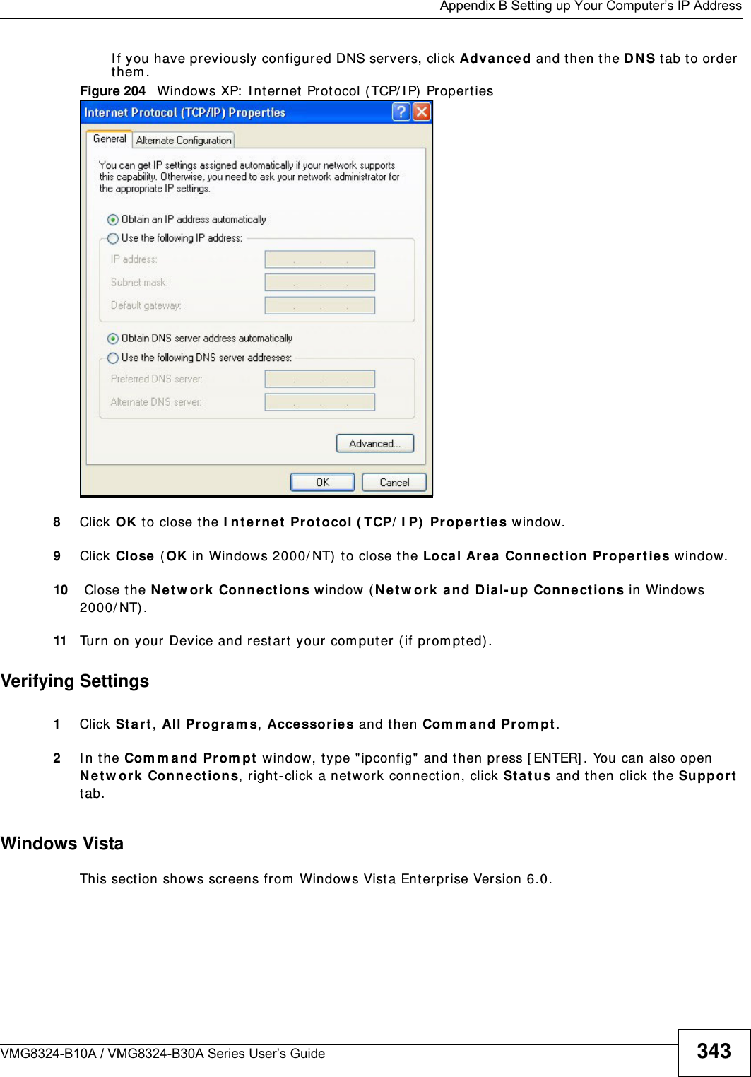  Appendix B Setting up Your Computer’s IP AddressVMG8324-B10A / VMG8324-B30A Series User’s Guide 343I f you have previously configured DNS servers, click Adva nce d and then the DN S t ab to order  t hem .Figure 204   Windows XP:  I nt ernet  Prot ocol ( TCP/ I P)  Propert ies8Click OK t o close t he I nte rnet  Prot ocol ( TCP/ I P)  Propert ies window.9Click Close  ( OK in Windows 2000/ NT)  t o close the Loca l Area  Connection  Pr oper ties window.10  Close t he Ne tw ork  Connect ions window  ( Ne tw ork  a nd Dial- up Con nections in Windows 200 0/ NT) .11 Turn on your Device and rest art your com put er ( if prom pted).Verifying Settings1Click St a r t , All Program s, Accessor ies and then Com m a nd Pr om pt.2I n t he Com m and Prom pt  window, t ype &quot;ipconfig&quot; and t hen press [ ENTER] . You can also open N etw or k Conne ct ions, right- click a net work connection, click St a t u s and then click the Support  tab.Windows VistaThis section shows screens from  Windows Vista Enterprise Version 6.0.
