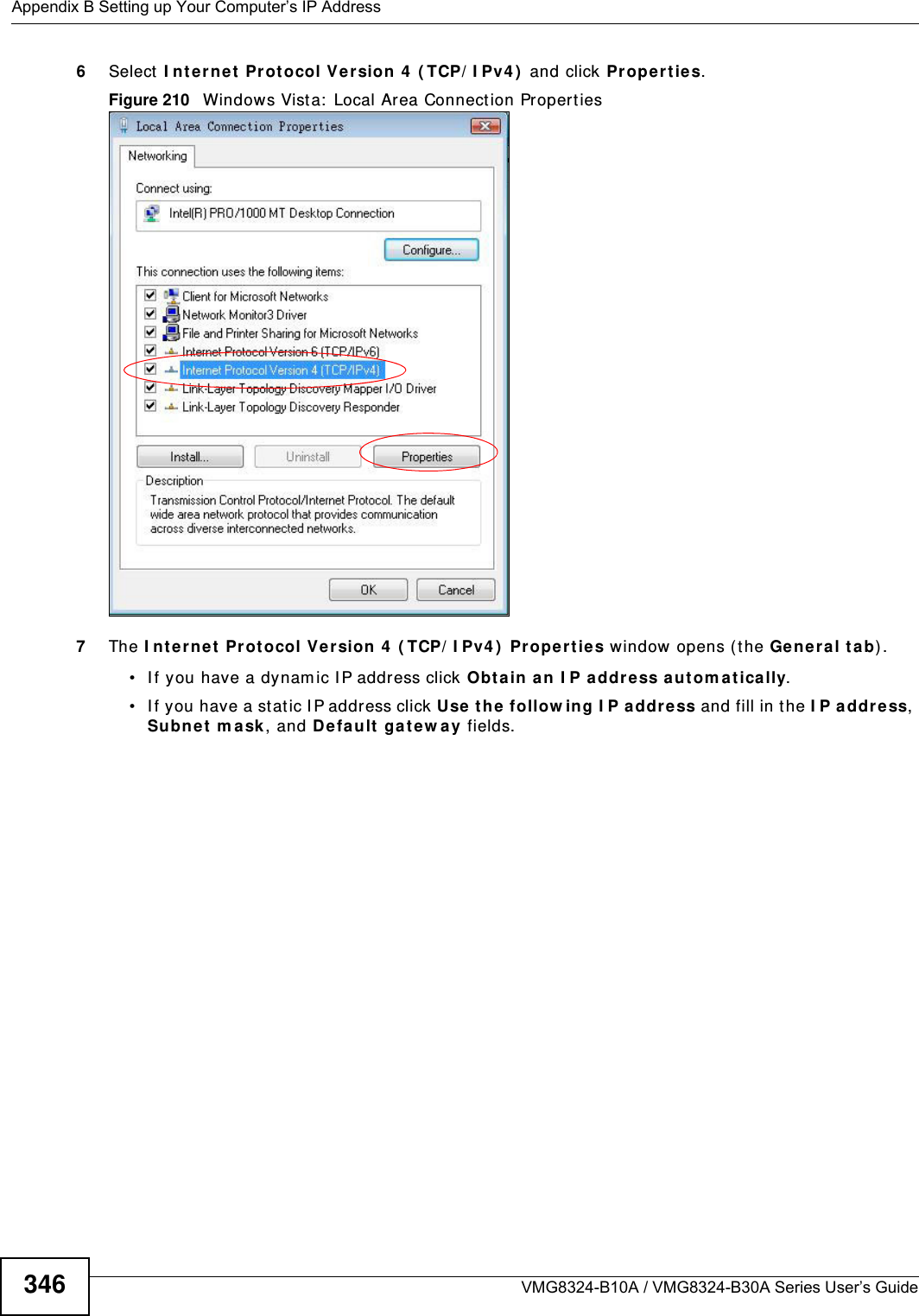 Appendix B Setting up Your Computer’s IP AddressVMG8324-B10A / VMG8324-B30A Series User’s Guide3466Select I nt e rne t  Protocol Ve rsion 4  ( TCP/ I Pv4 )  and click Pr op ert ie s.Figure 210   Windows Vist a:  Local Area Connect ion Propert ies7The I nt erne t Prot ocol Ve rsion 4  ( TCP/ I Pv4 )  Pr oper ties window opens (t he Ge nera l t ab) .• I f you have a dynam ic I P address click Obta in an I P a ddr ess au tom a tica lly.• I f you have a st at ic I P address click Use the  follow ing I P a ddr ess and fill in the I P addre ss, Subnet  m a sk , and Default ga te w ay fields. 