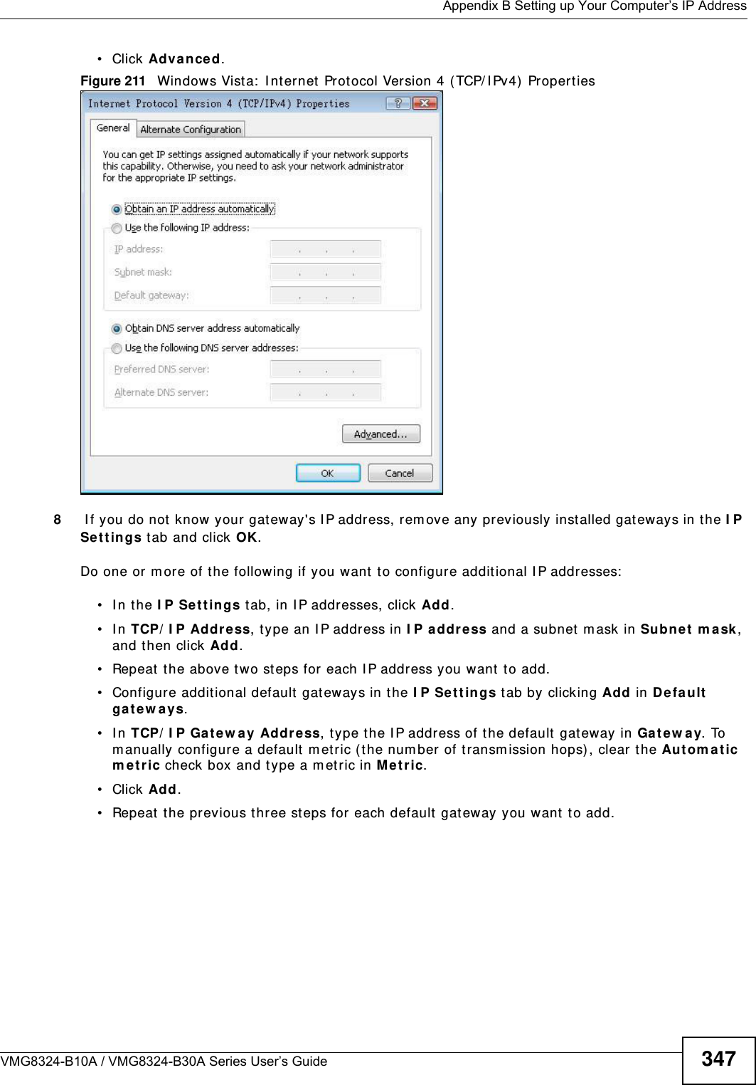  Appendix B Setting up Your Computer’s IP AddressVMG8324-B10A / VMG8324-B30A Series User’s Guide 347• Click Advan ce d.Figure 211   Windows Vista:  I nt ernet  Prot ocol Version 4 ( TCP/ I Pv4) Properties8 I f you do not know your gat eway&apos;s I P address, rem ove any previously inst alled gat eways in t he I P Se t t in gs tab and click OK.Do one or m ore of t he following if you want  t o configur e addit ional I P addresses:• In the I P Set t in gs tab, in I P addresses, click Add.• In TCP/ I P Address, type an I P address in I P address and a subnet m ask in Subne t m a sk , and then click Add.• Repeat t he above t wo steps for each I P address you want  t o add.• Configure additional default  gateways in t he I P Se tt ings t ab by clicking Add in Defa ult ga t ew a y s.• In TCP/ I P Gat ew ay Address, t ype the I P address of t he default  gateway in Gat e w a y. To m anually configure a default m etric ( the number of transm ission hops) , clear the Autom a t ic m e t r ic check box and type a m et ric in M e t ric.• Click Add. • Repeat  t he previous three st eps for each default  gateway you want  t o add.