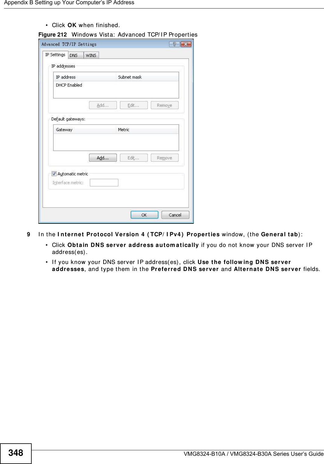 Appendix B Setting up Your Computer’s IP AddressVMG8324-B10A / VMG8324-B30A Series User’s Guide348• Click OK when finished.Figure 212   Windows Vist a:  Advanced TCP/ I P Properties9I n t he I nt e rne t  Prot ocol Ve rsion 4  ( TCP/ I Pv4 )  Pr oper ties window, ( the Ge nera l ta b) :• Click Obt ain D NS se rver addre ss aut om at ically if you do not know your DNS server I P address( es) .• I f you know your DNS server I P address( es) , click Use the  follow ing D NS se rver addre sse s, and t ype them  in t he Pre ferr ed D NS se rver  and Alte rna te DN S ser ver  fields. 