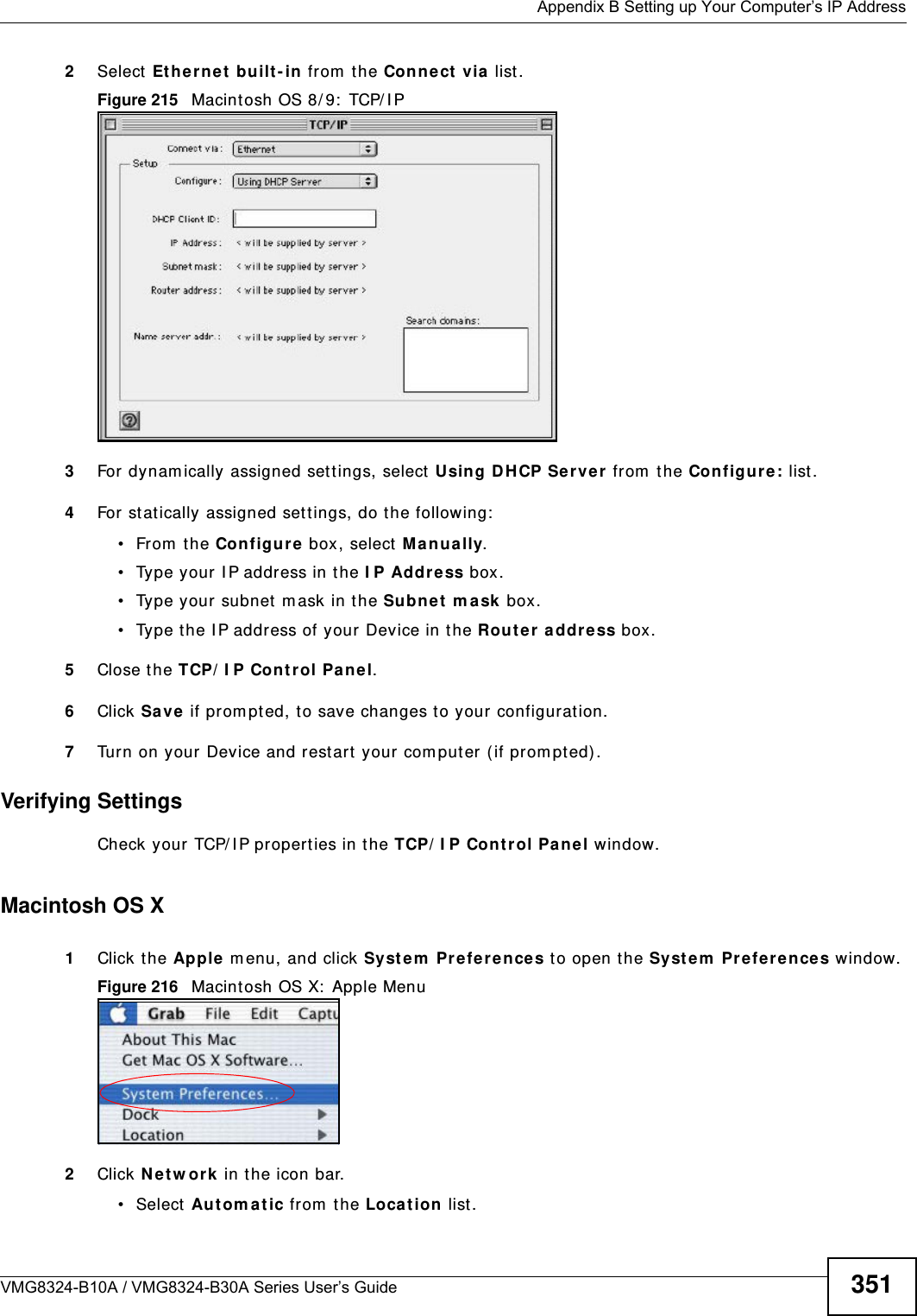  Appendix B Setting up Your Computer’s IP AddressVMG8324-B10A / VMG8324-B30A Series User’s Guide 3512Select Et her net  built - in from  the Connect  via  list .Figure 215   Macint osh OS 8/ 9:  TCP/ I P3For dynam ically assigned sett ings, select Using DH CP Ser ver from  the Configur e: list.4For stat ically assigned set tings, do t he following:• From the Configure box, select  M anua lly.• Type your I P address in t he I P Address box.• Type your subnet m ask in t he Subnet  m ask box.• Type the I P address of your Device in t he Route r a ddre ss box.5Close t he TCP/ I P Cont rol Panel.6Click Save  if prom pt ed, to save changes to your configurat ion.7Turn on your Device and rest art your com put er ( if prom pted).Verifying SettingsCheck your TCP/ I P properties in the TCP/ I P Contr ol Pa nel window.Macintosh OS X1Click the Apple m enu, and click Syst em  Prefere nce s to open t he Syste m  Prefer ence s window.Figure 216   Macint osh OS X:  Apple Menu2Click N e t w ork  in t he icon bar.   • Select Au t om a t ic from  the Loca t ion  list.