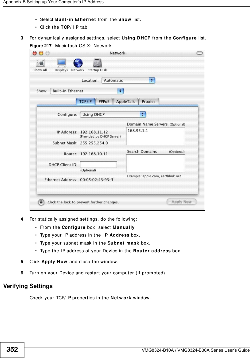 Appendix B Setting up Your Computer’s IP AddressVMG8324-B10A / VMG8324-B30A Series User’s Guide352• Select Built- in Eth erne t from  the Sh ow  list. • Click the TCP/ I P t ab.3For dynam ically assigned sett ings, select Using DH CP from  the Configure  list.Figure 217   Macint osh OS X:  Network4For stat ically assigned set tings, do t he following:• From the Configure box, select  M anua lly.• Type your I P address in t he I P Address box.• Type your subnet m ask in t he Subnet  m ask box.• Type the I P address of your Device in t he Route r a ddre ss box.5Click Apply Now  and close the window.6Turn on your Device and rest art your com put er ( if prom pted).Verifying SettingsCheck your TCP/ I P properties in the N et w ork window.