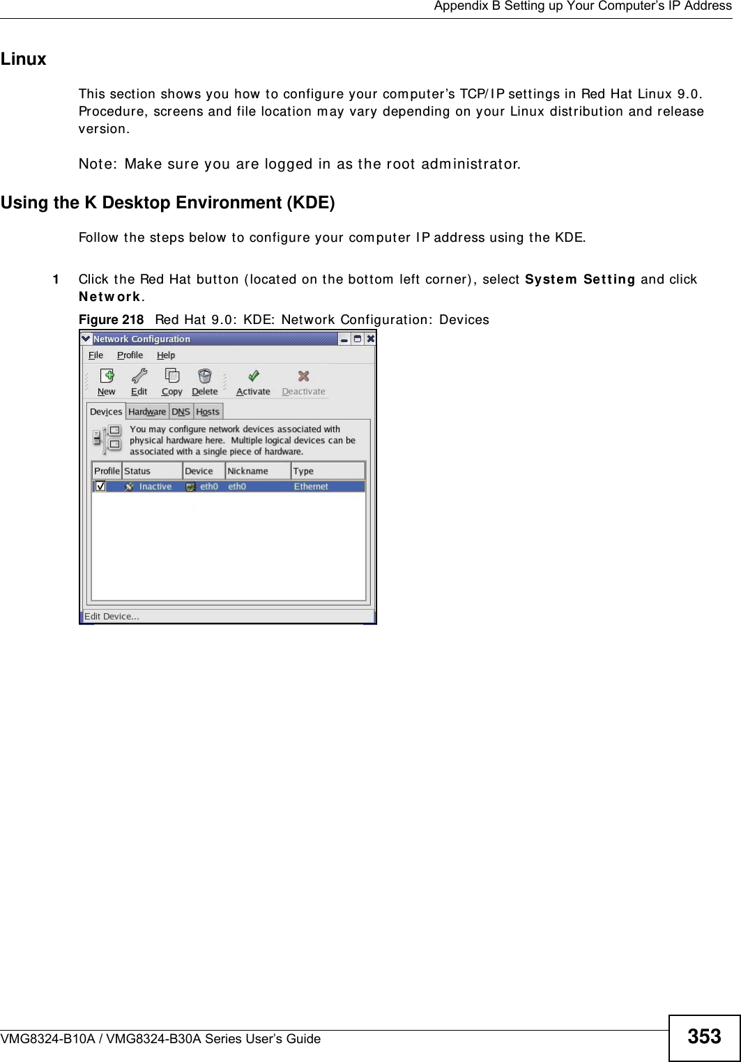  Appendix B Setting up Your Computer’s IP AddressVMG8324-B10A / VMG8324-B30A Series User’s Guide 353Linux This section shows you how t o configure your computer’s TCP/ I P set tings in Red Hat  Linux 9.0. Procedure, screens and file locat ion m ay vary depending on your  Linux dist ribution and release version. Note:  Make sure you are logged in as the root adm inistrat or. Using the K Desktop Environment (KDE)Follow the st eps below to configure your  com puter I P address using the KDE. 1Click the Red Hat but ton ( located on t he bot tom  left  corner), select  Syst e m  Se t t ing and click N e t w ork .Figure 218   Red Hat 9.0:  KDE:  Net work Configuration:  Devices 