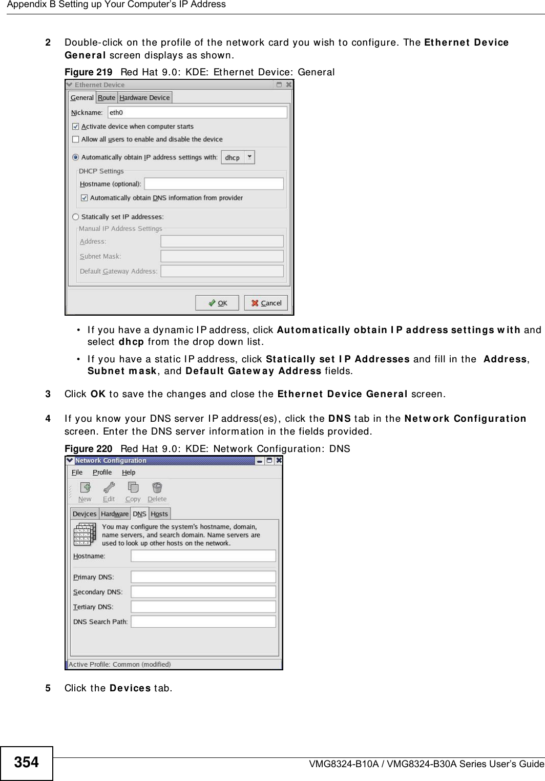 Appendix B Setting up Your Computer’s IP AddressVMG8324-B10A / VMG8324-B30A Series User’s Guide3542Double- click on the profile of the network card you w ish t o configure. The Et her net  D e vice Gene ral screen displays as shown. Figure 219   Red Hat 9.0:  KDE:  Ethernet  Device:  General  • I f you have a dynam ic I P address, click Aut om at ically obta in I P address set tin gs w it h and select dhcp from  t he drop down list. • I f you have a stat ic I P address, click St at ica lly se t I P Addr esse s and fill in t he  Addr ess, Subnet  m a sk , and Default Ga t ew ay Address fields. 3Click OK t o save t he changes and close the Et her net  D e vice Gener al screen. 4I f you know your DNS server I P address(es), click t he DN S tab in the N et w ork  Configura tion  screen. Enter the DNS server inform ation in t he fields provided. Figure 220   Red Hat 9.0:  KDE:  Net work Configuration:  DNS 5Click the D evice s tab. 