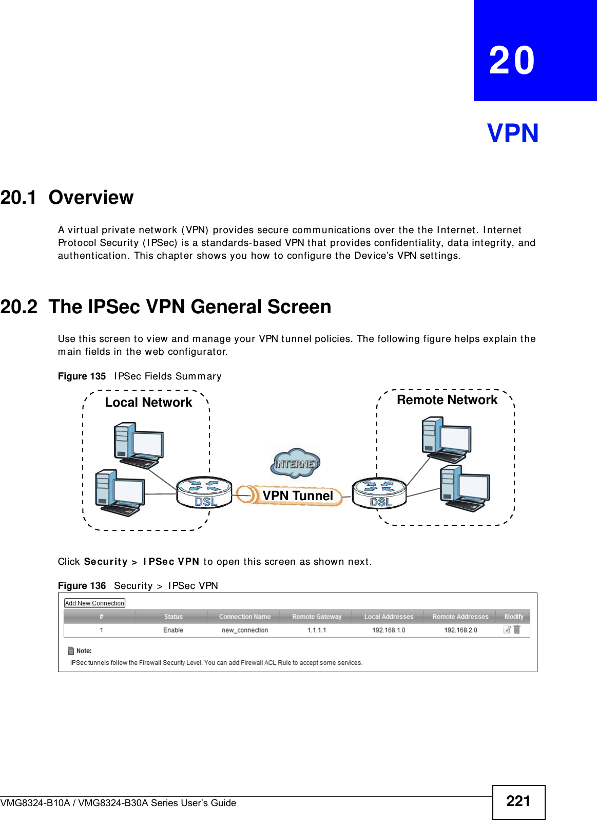 VMG8324-B10A / VMG8324-B30A Series User’s Guide 221CHAPTER   20VPN20.1  OverviewA virt ual privat e network (VPN)  provides secure com m unications over t he the I nt ernet. I nt ernet  Protocol Securit y ( I PSec)  is a st andards- based VPN that  provides confident ialit y, dat a int egrit y, and authent icat ion. This chapter shows you how  t o configure the Device’s VPN sett ings.20.2  The IPSec VPN General ScreenUse t his screen t o view  and m anage your VPN tunnel policies. The following figure helps explain t he m ain fields in the web configurat or. Figure 135   I PSec Fields Sum maryClick Secur it y &gt;  I PSec VPN  t o open this screen as shown next .Figure 136   Securit y &gt;  I PSec VPNLocal Network Remote NetworkVPN Tunnel