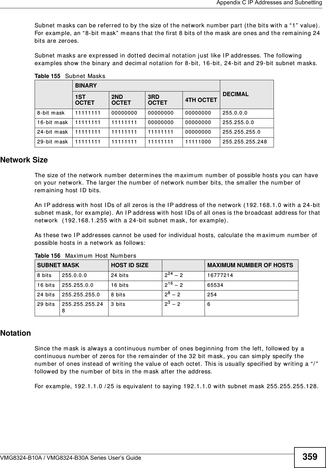  Appendix C IP Addresses and SubnettingVMG8324-B10A / VMG8324-B30A Series User’s Guide 359Subnet  m asks can be referred to by the size of the net work num ber part  ( the bits wit h a “1”  value). For exam ple, an “ 8- bit  m ask” m eans t hat  t he first  8 bits of the m ask are ones and t he rem aining 24 bits are zeroes.Subnet  m asks are expressed in dott ed decim al not ation just  like I P addresses. The following exam ples show t he binary and decim al notation for 8-bit, 16- bit , 24-bit and 29- bit  subnet  m asks. Network SizeThe size of the net w ork num ber  det erm ines t he m axim um  num ber of possible hosts you can have on your net w ork. The larger t he num ber of network num ber bit s, the sm aller the num ber of rem aining host I D bits. An I P address wit h host  I Ds of all zeros is t he I P address of the networ k ( 192.168.1.0 wit h a 24-bit subnet m ask, for exam ple) . An I P address wit h host  I Ds of all ones is the broadcast  address for that net work  ( 192.168.1.255 wit h a 24- bit  subnet  m ask, for exam ple).As t hese t wo I P addresses cannot  be used for individual host s, calculat e t he m axim um  num ber of possible hosts in a networ k as follows:NotationSince the m ask is always a continuous num ber of ones beginning from  the left, followed by a cont inuous num ber of zeros for the rem ainder of the 32 bit  m ask, you can sim ply specify the num ber of ones instead of writ ing the value of each oct et. This is usually specified by writing a “ / ”  followed by the num ber of bit s in the m ask after the address. For exam ple, 192.1.1.0 / 25 is equivalent to saying 192.1.1.0 wit h subnet m ask 255.255.255.128. Table 155   Subnet MasksBINARYDECIMAL1ST OCTET2ND OCTET3RD OCTET 4TH OCTET8- bit mask 11111111 00000000 00000000 00000000 255.0.0.016- bit  m ask 11111111 11111111 00000000 00000000 255.255.0.024- bit  m ask 11111111 11111111 11111111 00000000 255.255.255.029- bit  m ask 11111111 11111111 11111111 11111000 255.255.255.248Table 156   Maxim um  Host Num bersSUBNET MASK HOST ID SIZE MAXIMUM NUMBER OF HOSTS8 bit s 255.0.0.0 24 bits 224 – 2 1677721416 bits 255.255.0.0 16 bit s 216 – 2 6553424 bits 255.255.255.0 8 bits 28 – 2 25429 bits 255.255.255.2483 bit s 23 – 2 6