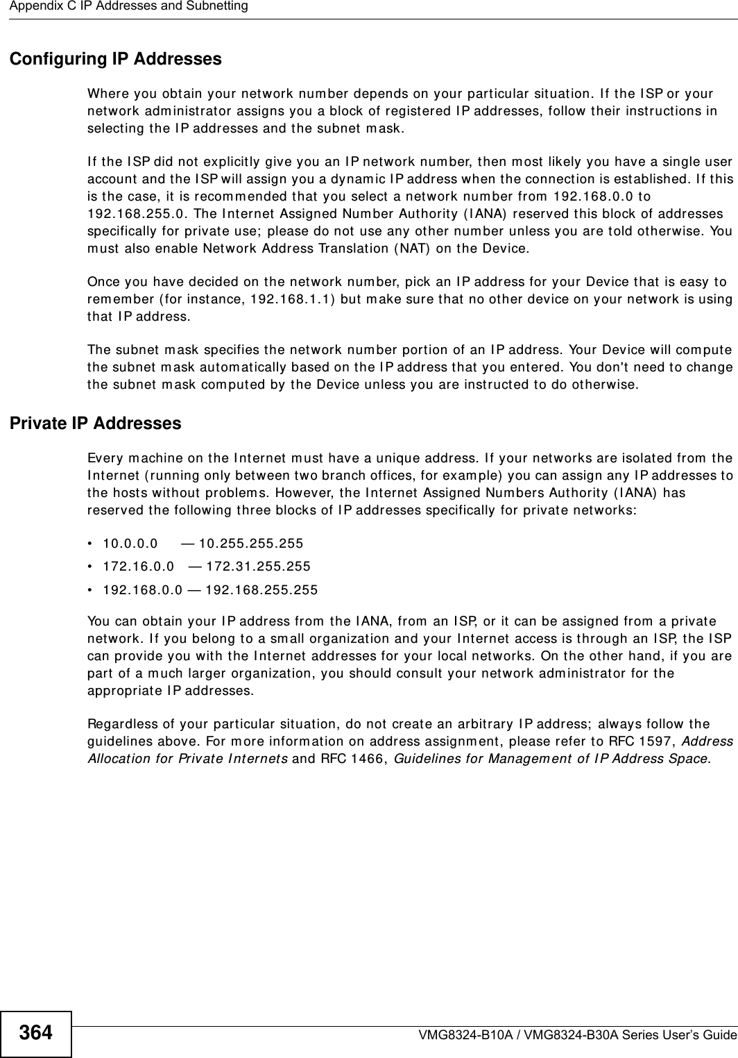 Appendix C IP Addresses and SubnettingVMG8324-B10A / VMG8324-B30A Series User’s Guide364Configuring IP AddressesWhere you obtain your network num ber depends on your particular situation. I f the I SP or your net work adm inist rat or assigns you a block of registered I P addresses, follow their inst r uctions in selecting t he I P addresses and t he subnet  m ask.I f t he I SP did not explicit ly give you an I P net work num ber, t hen m ost likely you have a single user account  and t he I SP will assign you a dynam ic I P address when t he connect ion is established. I f this is t he case, it  is recom m ended that  you select a netw ork num ber from  192.168.0.0 to 192.168.255.0. The I nternet Assigned Num ber Authorit y ( I ANA)  reserved this block of addresses specifically for private use;  please do not use any ot her num ber unless you are t old otherwise. You m ust also enable Net work Address Translat ion ( NAT)  on the Device. Once you have decided on the network num ber, pick an I P address for your Device that is easy to rem em ber (for instance, 192.168.1.1)  but  m ake sure that  no other  device on your networ k is using that  I P address.The subnet  m ask specifies the network num ber  port ion of an I P address. Your Device w ill com put e the subnet  m ask aut om atically based on the I P address that you ent ered. You don&apos;t  need to change the subnet m ask com put ed by the Device unless you are inst ruct ed t o do otherwise.Private IP AddressesEvery m achine on t he I nt ernet  m ust  have a unique address. I f your networks are isolated from  t he I nternet  ( running only bet ween two branch offices, for exam ple)  you can assign any I P addresses to the hosts wit hout  problem s. However, t he I nt ernet  Assigned Num bers Aut horit y ( I ANA)  has reserved t he following three blocks of I P addresses specifically for privat e net works:• 10.0.0.0     — 10.255.255.255• 172.16.0.0   — 172.31.255.255• 192.168.0.0 — 192.168.255.255You can obtain your I P address from  the I ANA, from  an I SP, or it can be assigned from  a private net work. I f you belong to a sm all organization and your I nternet access is t hrough an I SP, the I SP can provide you wit h t he I nt ernet  addresses for your local networks. On t he other hand, if you are part  of a m uch lar ger organizat ion, you should consult  your network adm inistrator for t he appropriat e I P addresses.Regardless of your part icular sit uat ion, do not create an arbit rary I P address;  always follow t he guidelines above. For m ore inform ation on address assignment, please refer t o RFC 1597, Address Allocat ion for Privat e I nternet s and RFC 1466, Guidelines for Managem ent of I P Address Space.