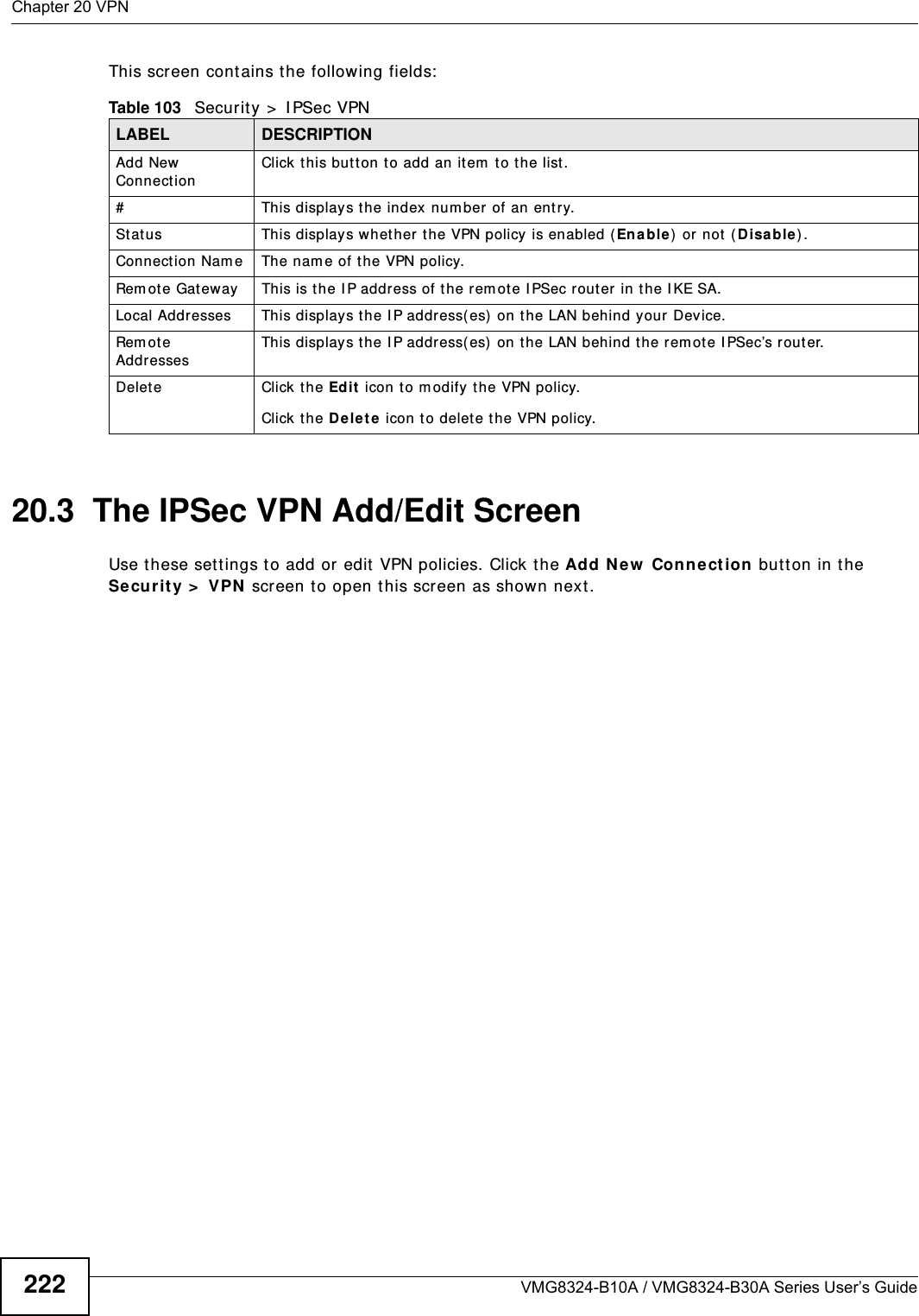 Chapter 20 VPNVMG8324-B10A / VMG8324-B30A Series User’s Guide222This screen cont ains t he following fields:20.3  The IPSec VPN Add/Edit ScreenUse t hese sett ings to add or edit VPN policies. Click the Add Ne w  Conne ct ion butt on in t he Secur it y &gt;  VPN  screen t o open t his screen as shown next .Table 103   Security &gt;  I PSec VPNLABEL DESCRIPTIONAdd New ConnectionClick t his but ton to add an it em  t o the list .# This display s t he index num ber of an entry.St at us This displays whether t he VPN policy is enabled ( Enable) or not ( Disable) .Connection Nam e The nam e of t he VPN policy.Rem ote Gat eway This is t he IP address of the rem ot e I PSec router in the I KE SA.Local Addresses This displays the I P address( es) on t he LAN behind y our Device.Rem ot e AddressesThis displays the I P address( es)  on the LAN behind the rem ote I PSec’s r outer.Delete Click t he Edit  icon t o m odify t he VPN policy.Click t he D e let e icon to delet e the VPN policy.