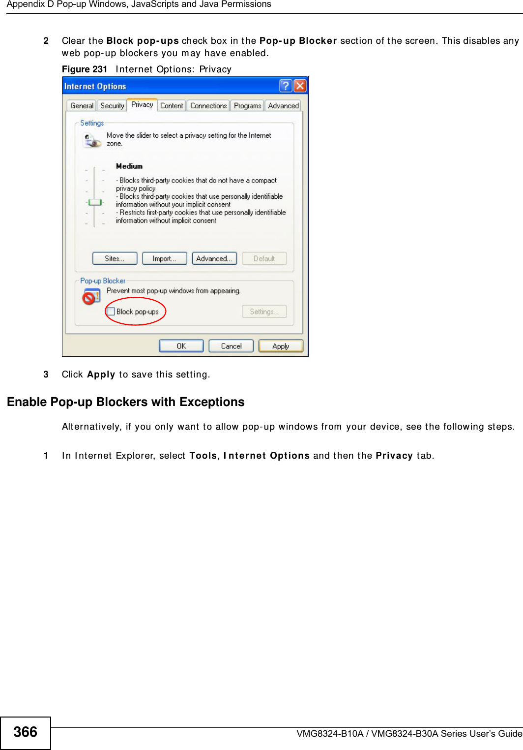 Appendix D Pop-up Windows, JavaScripts and Java PermissionsVMG8324-B10A / VMG8324-B30A Series User’s Guide3662Clear t he Block pop- ups check box in the Pop- up Blocke r sect ion of t he screen. This disables any web pop- up blocker s you m ay have enabled. Figure 231   I nt ernet  Options:  Privacy3Click Apply to save t his set ting.Enable Pop-up Blockers with ExceptionsAlt ernat ively, if you only want t o allow pop-up w indows from  your device, see t he following st eps.1I n I nternet Explorer, select  Tools, I nter net Opt ions and then the Pr ivacy tab. 