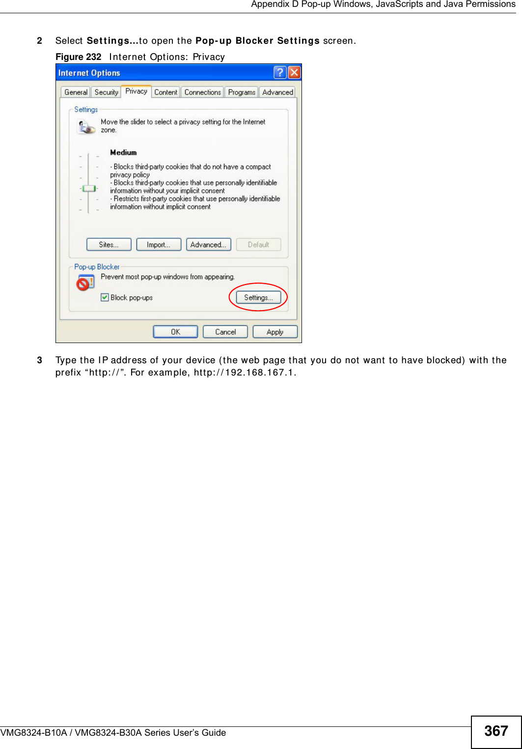  Appendix D Pop-up Windows, JavaScripts and Java PermissionsVMG8324-B10A / VMG8324-B30A Series User’s Guide 3672Select Se t t in gs…t o open t he Pop- up Block er Set tings screen.Figure 232   I nt ernet  Options:  Privacy3Type t he I P address of your device (t he web page that you do not  want to have blocked)  wit h t he prefix “htt p: / / ”. For exam ple, ht tp: / / 192.168.167.1. 