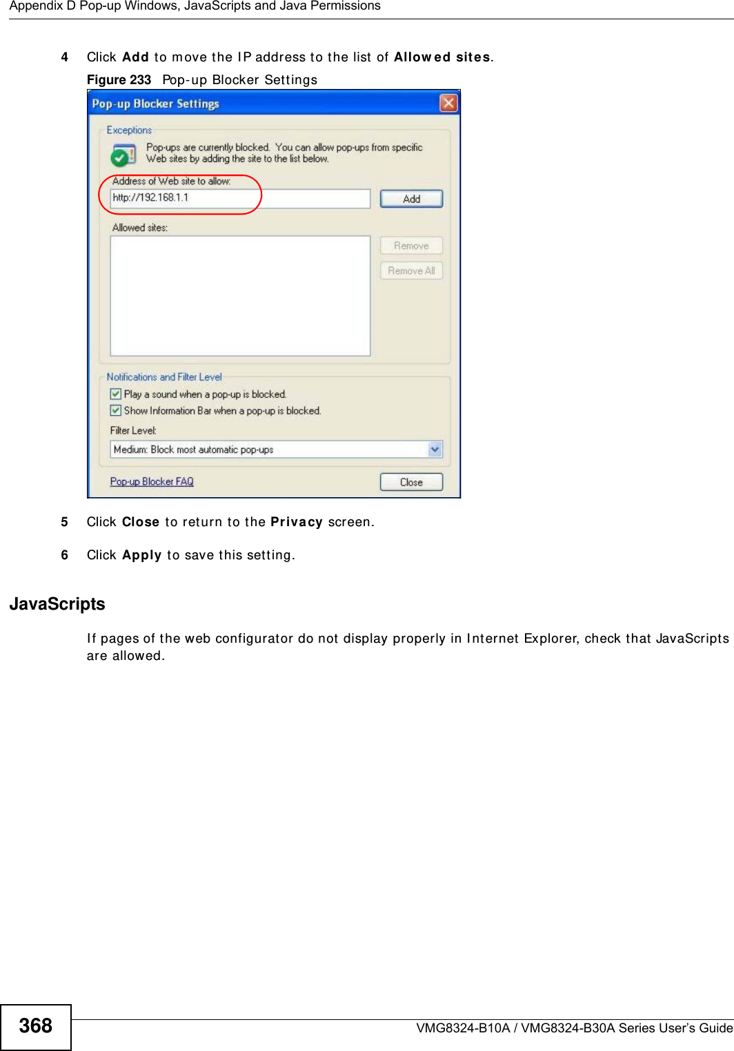 Appendix D Pop-up Windows, JavaScripts and Java PermissionsVMG8324-B10A / VMG8324-B30A Series User’s Guide3684Click Add t o m ove the I P address to the list  of Allow e d sit es.Figure 233   Pop-up Blocker Sett ings5Click Close  t o return t o t he Privacy screen. 6Click Apply to save t his set ting. JavaScriptsI f pages of t he web configurator do not  display properly in I nternet  Explorer, check t hat  JavaScript s are allowed. 