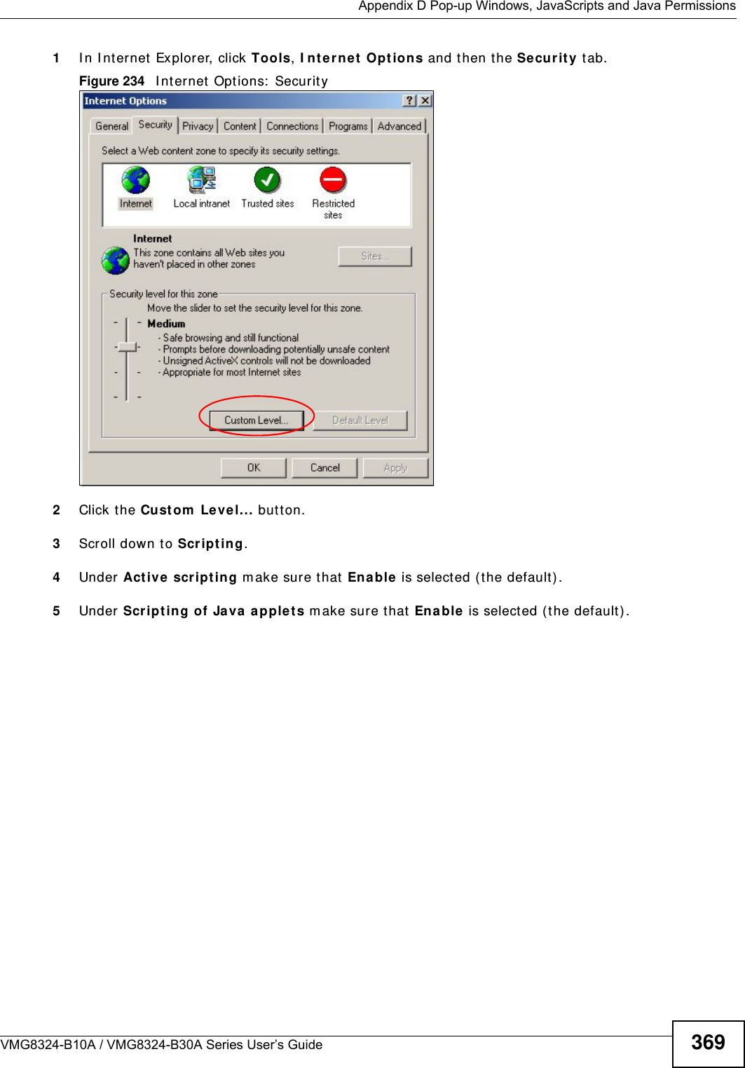  Appendix D Pop-up Windows, JavaScripts and Java PermissionsVMG8324-B10A / VMG8324-B30A Series User’s Guide 3691I n I nternet Explorer, click Tools, I nte rnet  Opt ions and then the Se cur it y  t ab. Figure 234   I nt ernet  Options:  Security 2Click the Custom  Le vel... but ton. 3Scroll down to Scr ip t in g. 4Under  Act ive  scr ipt ing m ake sure that En able  is select ed (t he default) .5Under  Scripting of Ja va applet s m ake sure t hat  Enable  is select ed (t he default) . 