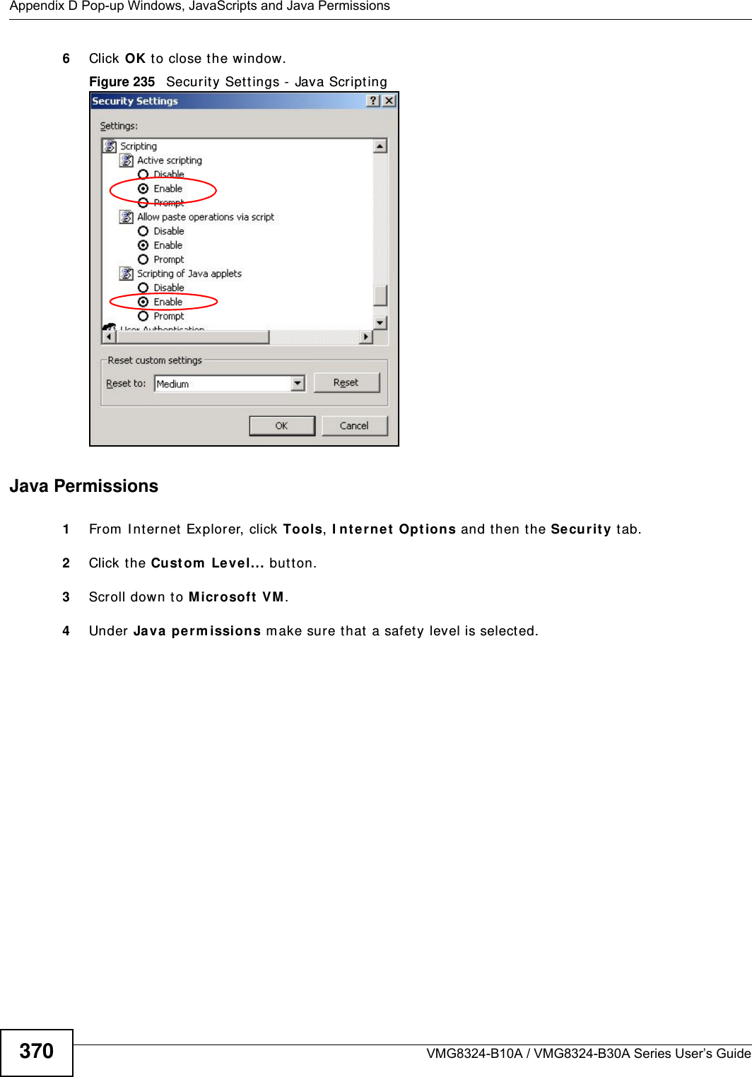 Appendix D Pop-up Windows, JavaScripts and Java PermissionsVMG8324-B10A / VMG8324-B30A Series User’s Guide3706Click OK t o close t he window.Figure 235   Securit y Set tings - Java Script ingJava Permissions1From  I nt ernet  Explorer, click Tools, I nt ernet  Options and t hen t he Securit y t ab. 2Click the Custom  Le vel... but ton. 3Scroll down to Micr osoft  VM . 4Under  Ja va pe rm ission s m ake sur e that  a safety level is selected.