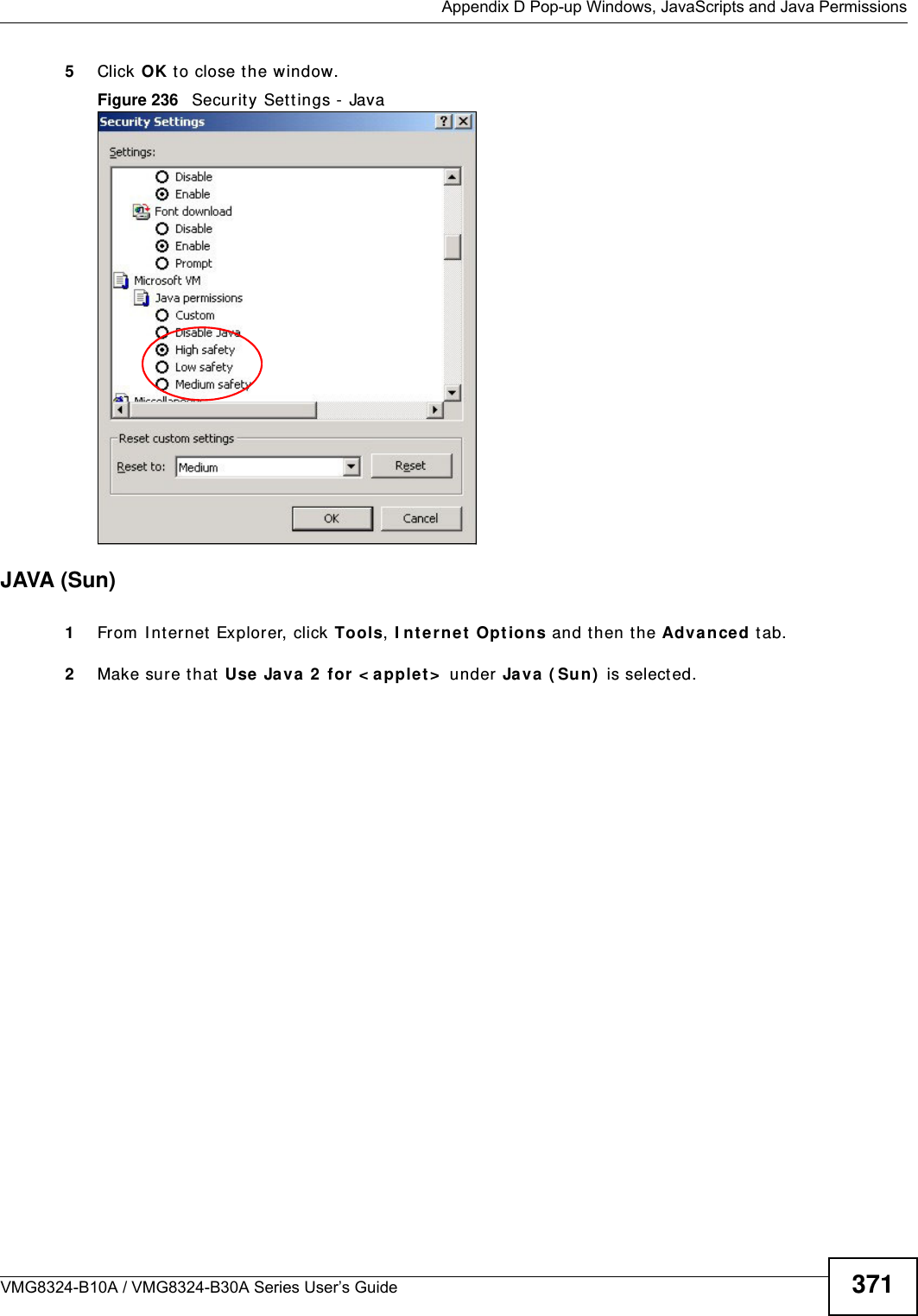  Appendix D Pop-up Windows, JavaScripts and Java PermissionsVMG8324-B10A / VMG8324-B30A Series User’s Guide 3715Click OK t o close t he window.Figure 236   Securit y Set tings - Java JAVA (Sun)1From  I nt ernet  Explorer, click Tools, I nt ernet  Options and t hen t he Advanced t ab. 2Make sure t hat  Use Java  2  for  &lt; a pplet &gt;  under Java  ( Su n)  is selected.