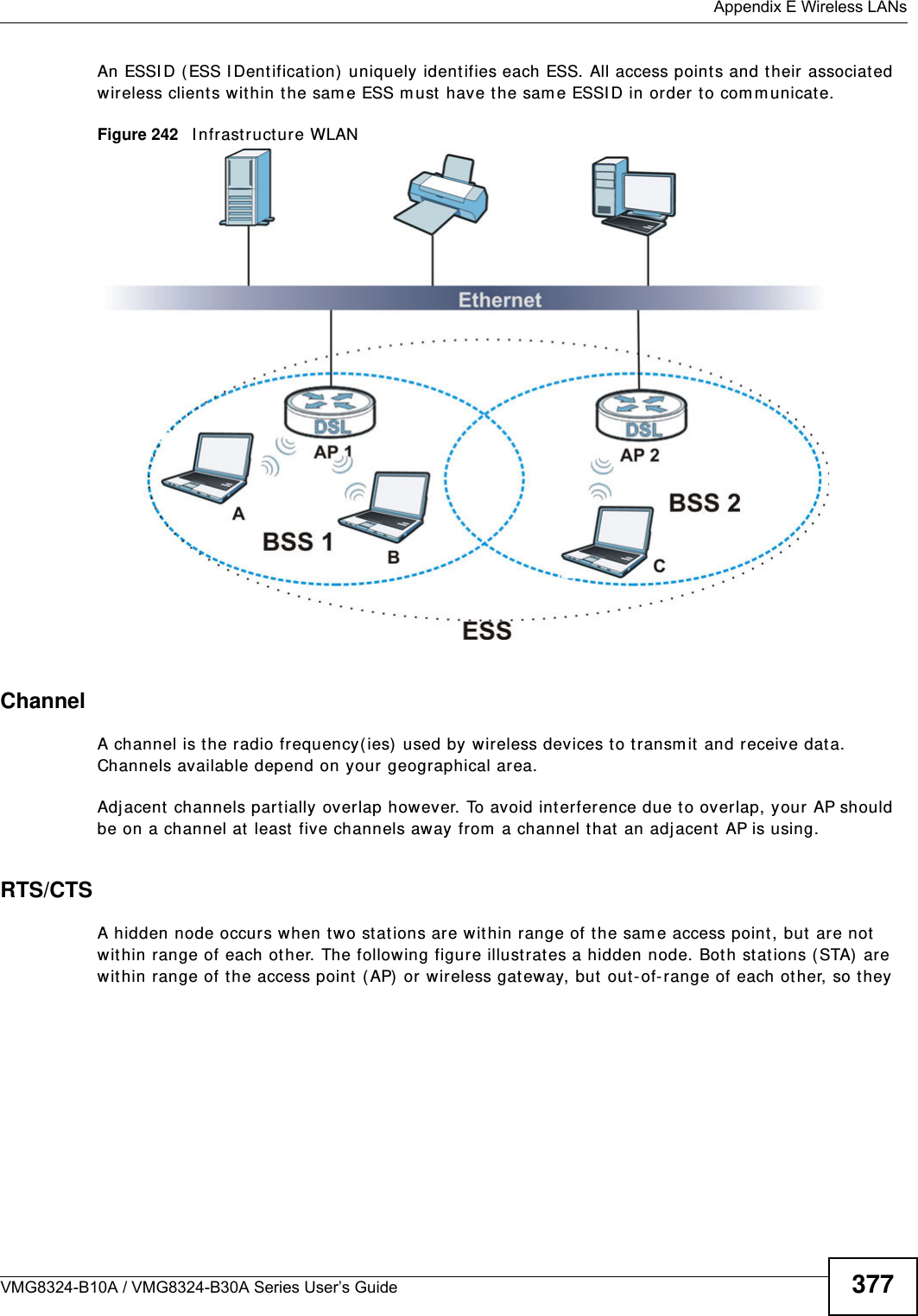  Appendix E Wireless LANsVMG8324-B10A / VMG8324-B30A Series User’s Guide 377An ESSI D (ESS I Dentification)  uniquely ident ifies each ESS. All access points and t heir associat ed wireless clients within t he sam e ESS m ust have the sam e ESSI D in order to com m unicat e.Figure 242   I nfrastruct ure WLANChannelA channel is the radio frequency( ies)  used by wireless devices to transm it  and receive data. Channels available depend on your geographical area.Adjacent  channels part ially overlap however. To avoid interference due to overlap, your AP should be on a channel at least  five channels away from  a channel that an adj acent AP is using. RTS/CTSA hidden node occurs when two st at ions are within range of t he sam e access point , but  are not  wit hin range of each other. The following figure illust rat es a hidden node. Bot h st ations ( STA)  ar e wit hin range of t he access point  ( AP) or wireless gateway, but  out- of- range of each other, so they 