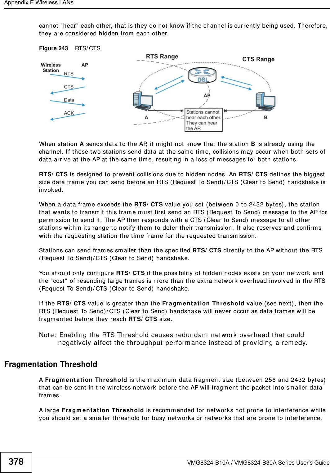 Appendix E Wireless LANsVMG8324-B10A / VMG8324-B30A Series User’s Guide378cannot &quot;hear&quot;  each other, that is they do not  know if the channel is currently being used. Therefore, they ar e considered hidden from  each ot her. Figure 243    RTS/ CTSWhen st at ion A sends dat a t o the AP, it  m ight  not  know t hat  t he st ation B is already using the channel. I f these two stat ions send dat a at t he sam e tim e, collisions m ay occur when both sets of dat a arrive at the AP at the sam e t im e, result ing in a loss of m essages for bot h st ations.RTS/ CTS is designed to prevent collisions due to hidden nodes. An RTS/ CTS defines the biggest size data fram e you can send before an RTS (Request  To Send) / CTS (Clear to Send)  handshake is invoked.When a data fram e exceeds the RTS/ CTS value you set (between 0 to 2432 bytes), the stat ion that  want s to t ransm it  t his fram e m ust  first  send an RTS ( Request  To Send)  m essage to the AP for perm ission to send it . The AP then responds wit h a CTS ( Clear t o Send)  m essage to all ot her st ations wit hin it s range t o not ify them  t o defer  t heir transm ission. I t  also reserves and confirm s wit h the requesting stat ion t he tim e fram e for the requested t ransm ission.St ations can send fram es sm aller t han the specified RTS/ CTS direct ly t o t he AP wit hout  t he RTS ( Request To Send) / CTS ( Clear to Send)  handshake. You should only configure RTS/ CTS if the possibility of hidden nodes exists on your net work and the &quot;cost&quot; of resending large fram es is m ore t han t he extra netw ork overhead involved in the RTS ( Request To Send) / CTS ( Clear to Send)  handshake. I f t he RTS/ CTS value is great er than t he Fr agm e nt at ion Threshold value ( see next) , then the RTS (Request  To Send) / CTS ( Clear to Send)  handshake w ill never occur as data fram es will be fragm ented before they reach RTS/ CTS size. Note:  Enabling t he RTS Threshold causes redundant network overhead that could negat ively affect  the throughput  perform ance inst ead of providing a rem edy.Fragmentation ThresholdA Fra gm en t a tion Thr eshold is the m axim um  data fragm ent size ( bet ween 256 and 2432 byt es) that  can be sent in t he wireless network before the AP will fragment t he packet  into sm aller data fram es.A large Fra gm ent at ion Thr eshold is r ecom m ended for net works not  prone to interference while you should set  a sm aller threshold for busy net works or networks that  are prone to int erference.